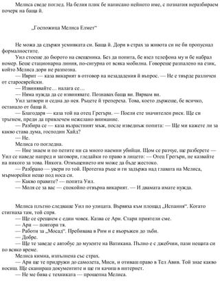 Мелиса сведе поглед. На белия плик бе написано нейното име, с познатия неразбираем
почерк на баща й.
„Госпожица Мелиса Елмет“
Не можа да сдържи усмивката си. Баща й. Дори в страх за живота си не би пропуснал
формалностите.
Уил стоеше до бюрото на свещеника. Без да попита, бе взел телефона му и бе набрал
номер. Беше стационарна линия, по-сигурна от всяка мобилна. Говореше разпалено на език,
който Мелиса дори не разпозна.
— Иврит — каза викарият в отговор на незададения й въпрос. — Не е твърде различен
от староеврейски.
— Извинявайте… налага се…
— Няма нужда да се извинявате. Познавах баща ви. Вярвам ви.
Уил затвори и седна до нея. Ръцете й трепереха. Това, което държеше, бе всичко,
останало от баща й.
— Благодаря — каза той на отец Грегъри. — Поели сте значителен риск. Ще си
тръгнем, преди да привлечем нежелано внимание.
— Разбира се — каза възрастният мъж, после изведнъж попита: — Ще ми кажете ли за
какво става дума, господин Хайд?
— Не.
Мелиса го погледна.
— Ние знаем и по петите ни са много наемни убийци. Щом се разчуе, ще разберете —
Уил се наведе напред и заговори, гледайки го право в лицето: — Отец Грегъри, не казвайте
на никого за това. Никога. Отмъщението им може да бъде жестоко.
— Разбрано — увери го той. Протегна ръце и ги задържа над главата на Мелиса,
мърморейки нещо под носа си.
— Какво правите? — попита Уил.
— Моля се за вас — спокойно отвърна викарият. — И двамата имате нужда.
Мелиса плътно следваше Уил по улицата. Вървяха към площад „Испания“. Когато
стигнаха там, той спря.
— Ще се срещнем с един човек. Казва се Ари. Стари приятели сме.
— Ари — повтори тя.
— Работи за „Мосад“. Пребивава в Рим и е въоръжен до зъби.
— Добре.
— Ще те заведе с автобус до музеите на Ватикана. Пълно е с джебчии, пази нещата си
по всяко време.
Мелиса кимна, изпълнена със страх.
— Ари ще те придружи до самолета, Миси, и отиваш право в Тел Авив. Той знае какво
носиш. Ще сканираш документите и ще ги качиш в интернет.
— Не ме бива с техниката — прошепна Мелиса.
 
