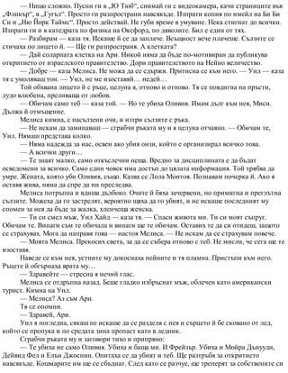 — Нищо сложно. Пусни ги в „Ю Тюб“, снимай ги с видеокамера, качи страниците във
„Фликър“, в „Гугъл“. Просто ги разпространи навсякъде. Изпрати копия по имейл на Би Би
Си и „Ню Йорк Таймс“. Просто действай. Не губи време в умуване. Нека стигнат до всички.
Изпрати ги и в катедрата по физика на Оксфорд, по дяволите. Бил е един от тях.
— Разбирам — каза тя. Искаше й се да заплаче. Всъщност вече плачеше. Сълзите се
стичаха по лицето й. — Ще ги разпространя. А клетката?
— Дай соларната клетка на Ари. Никой няма да бъде по-мотивиран да публикува
откритието от израелското правителство. Дори правителството на Нейно величество.
— Добре — каза Мелиса. Не можа да се сдържи. Притисна се към него. — Уил — каза
тя с умоляващ тон. — Уил, не ме изоставяй… недей…
Той обхвана лицето й с ръце, целуна я, отново и отново. Тя се повдигна на пръсти,
лудо влюбена, преливаща от любов.
— Обичам само теб — каза той. — Но те убиха Оливия. Имам дълг към нея, Миси.
Дължа й отмъщение.
Мелиса кимна, с насълзени очи, и изтри сълзите с ръка.
— Не искам да заминаваш — сграбчи ръката му и я целуна отчаяно. — Обичам те,
Уил. Нямаш представа колко.
— Няма надежда за нас, освен ако убия онзи, който е организирал всичко това.
— А всички други…
— Те знаят малко, само откъслечни неща. Вредно за дисциплината е да бъдат
осведомени за всичко. Само един човек има достъп до цялата информация. Той трябва да
умре. Жената, която уби Оливия, също. Казва се Лола Монтоя. Познавам почерка й. Ако я
оставя жива, няма да спре да ни преследва.
Мелиса потръпна и вдиша дълбоко. Очите й бяха зачервени, но примигна и преглътна
сълзите. Можеха да го застрелят, вероятно щяха да го убият, и не искаше последният му
спомен за нея да бъде за жалка, хленчеща женска.
— Ти си смел мъж, Уил Хайд — каза тя. — Спаси живота ми. Ти си моят съпруг.
Обичам те. Винаги съм те обичала и винаги ще те обичам. Оставих те да си отидеш, защото
се страхувах. Мога да направя това — настоя Мелиса. — Не искам да се страхувам повече.
— Моята Мелиса. Прекосих света, за да се събера отново с теб. Не мисли, че сега ще те
изоставя.
Наведе се към нея, устните му докоснаха нейните и тя пламна. Пристъпи към него.
Ръцете й обгърнаха врата му…
— Здравейте — стресна я нечий глас.
Мелиса се отдръпна назад. Беше гладко избръснат мъж, облечен като американски
турист. Кимна на Уил.
— Мелиса? Аз съм Ари.
Тя се опомни.
— Здравей, Ари.
Уил я погледна, сякаш не искаше да се разделя с нея и сърцето й бе сковано от лед,
който се пропука и по средата зина пропаст като в ледник.
Сграбчи ръката му и заговори тихо и припряно:
— Те убиха не само Оливия. Убиха и баща ми. И Фрейзър. Убиха и Мойра Дънууди,
Дейвид Фел и Елън Джоспин. Опитаха се да убият и теб. Ще разтръбя за откритието
навсякъде. Кошмарите им ще се сбъднат. След като се разчуе, ще треперят за собствените си
 