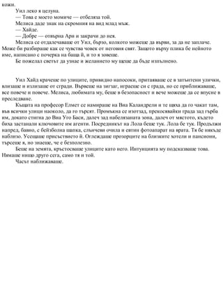 кожи.
Уил леко я целуна.
— Това е моето момиче — отбеляза той.
Мелиса даде знак на скромния на вид млад мъж.
— Хайде.
— Добре — отвърна Ари и закрачи до нея.
Мелиса се отдалечаваше от Уил, бързо, колкото можеше да върви, за да не заплаче.
Може би разбираше как се чувства човек от неговия свят. Защото върху плика бе нейното
име, написано с почерка на баща й, и то я зовеше.
Бе пожелал светът да узнае и желанието му щеше да бъде изпълнено.
Уил Хайд крачеше по улиците, привидно напосоки, притаяваше се в затънтени улички,
влизаше и излизаше от сгради. Вървеше на зигзаг, играеше си с града, но се приближаваше,
все повече и повече. Мелиса, любимата му, беше в безопасност и вече можеше да се впусне в
преследване.
Къщата на професор Елмет се намираше на Виа Каландрели и те щяха да го чакат там,
във всички улици наоколо, да го търсят. Промъкна се изотзад, прекосявайки града зад гърба
им, докато стигна до Виа Уго Баси, далеч зад набелязаната зона, далеч от мястото, където
биха застанали ключовите им агенти. Посредникът на Лола беше тук. Лола бе тук. Продължи
напред, бавно, с бейзболна шапка, слънчеви очила и евтин фотоапарат на врата. Тя бе някъде
наблизо. Усещаше присъствието й. Оглеждаше прозорците на близките хотели и пансиони,
търсеше я, но знаеше, че е безполезно.
Беше на земята, кръстосваше улиците като него. Интуицията му подсказваше това.
Нямаше нищо друго сега, само тя и той.
Часът наближаваше.
 