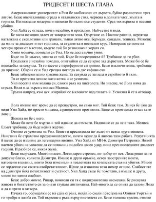 ТРИДЕСЕТ И ШЕСТА ГЛАВА
Американският университет в Рим бе заобиколен от дървета, буйно разлистени през
лятото. Беше впечатляваща сграда в италиански стил, червена в долната част, жълта в
горната. Изглеждаше модерна и наоколо бе пълно със студенти. Сред тях вървяха и наемни
убийци.
Уил Хайд се огледа, почти нехайно, и продължи. Най-сетне я видя.
Бе заела позиция далеч от завардената зона. Озърташе се. Носеше раница, вероятно
натъпкана с експлозиви или гранати, тънко лятно яке. Бермуди, сандали, тениска. Можеше
да мине за двадесет и пет годишна, за студентка в последен курс. Намираше се поне на
четири преки от мястото, където той би разположил хората си.
Умно момиче, помисли си Уил. Но не достатъчно умно.
Къде ли бе мъжът, запита се той. Къде бе посредникът й? Трябваше да го убие.
Продължи с нехайна походка, опитвайки се да се крие зад дърветата. Може би се бе
поколебал за секунда. Тя го засече с периферното си зрение. Беше изключителна, трябваше
да признае. Обърна се и Уил срещна погледа на две кафяви очи.
Беше забележително красива жена. За секунда се загледа в стройното й тяло.
Тя се протегна лениво като котка и се усмихна.
Уил посегна към колана си, сложи ръка на пистолета. Но знаеше, че Лола няма да
стреля. Видя я да търси с поглед Мелиса.
Тръгна напред, към нея, взирайки се в клоните над главата й. Усмихна й се в отговор.
Лола имаше миг време да се пренастрои, но само миг. Той беше там. За нея бе шок да
види Уил Хайд, не просто мишена, а равностоен противник. Беше се промъкнал отзад като
ловец.
Жената не бе с него.
Може би вече бе мъртва и той идваше да отмъсти. Надяваше се да не е така. Мелиса
Елмет трябваше да бъде нейна жертва.
Отново се усмихна на Уил. Беше ги преследвала по-дълго от всяка друга мишена.
Наистина бе страхотно предизвикателство, почти щеше да й липсва тази работа. Репутацията
й щеше да се издигне до легендарни висини. Уил Хайд от МИ-6. Димитри Петренко. Никой
наемен убиец не можеше да се похвали с подобен двоен удар, поне през последните двадесет
години. И разбира се, никоя жена.
Беше въоръжен. Много опасен. Легендарен стрелец, по-добър от нея. Лола реши да го
допусне близо, колкото Димитри. Имаше и друго оръжие, освен заострените нокти,
натопени в цианид, които бяха изчезнали в тоалетната на хотелската стая на убития. Много
се гордееше със своята изобретателност. Щеше да използва този номер отново. Слабостите
на Димитри бяха похотливост и суетност. Уил Хайд също бе похотлив, а имаше и друга,
много по-ценна слабост.
Беше добро момче. Рицар, помисли си тя с подигравателна насмешка. Бе рискувал
живота и богатството си за онази глупава англичанка. Най-много да се опита да залови Лола
и да я прати в затвора.
Изчака го, обръщайки се на една страна, нехайно свали пръстена на Оливия Уортън и
го прибра в джоба си. Той вървеше с ръка върху пистолета си. Беше толкова красив, отново
 