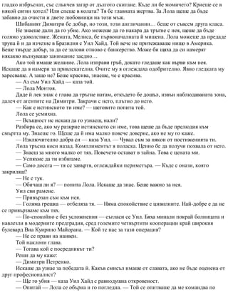 гладко избръснат, със слънчев загар от дългото скитане. Къде ли бе момичето? Криеше се в
някой евтин хотел? Или спеше в колата? Тя бе главната жертва. За Лола щеше да бъде
забавно да очисти и двете любовници на този мъж.
Шибаният Димитри бе добър, но този, този англичанин… беше от съвсем друга класа.
Не знаеше дали да го убие. Ако можеше да го накара да тръгне с нея, щеше да бъде
голямо удоволствие. Жената, Мелиса, бе първоначалната й мишена. Лола можеше да предаде
трупа й и да изчезне в Бразилия с Уил Хайд. Той вече не притежаваше нищо в Америка.
Беше твърде добър, за да се залови отново с банкерство. Може би щяха да си намерят
някакво вълнуващо занимание заедно…
Ако той имаше желание. Лола изправи гръб, докато гледаше как върви към нея.
Искаше да я намери за привлекателна. Очите му я оглеждаха одобрително. Явно гледката му
харесваше. А защо не? Беше красива, знаеше, че е красива.
— Аз съм Уил Хайд — каза той.
— Лола Монтоя.
Даде й лек знак с глава да тръгне натам, откъдето бе дошъл, извън наблюдаваната зона,
далеч от агентите на Димитри. Закрачи с него, плътно до него.
— Как е истинското ти име? — шеговито попита той.
Лола се усмихна.
— Всъщност не искаш да го узнаеш, нали?
Разбира се, ако му разкрие истинското си име, това щеше да бъде прелюдия към
смъртта му. Знаеше го. Щеше да й има малко повече доверие, ако не му го каже.
— Изключително добра си — каза Уил. — Чувал съм за някои от постиженията ти.
Лола тръсна коси назад. Комплиментът я поласка. Ценно бе да получи похвала от него.
— Знаеш за много малко от тях. Повечето остават в тайна. Това е цената ми.
— Успяхме да ти избягаме.
— Само досега — тя се завъртя, оглеждайки периметъра. — Къде е онази, която
закриляш?
— Не е тук.
— Обичаш ли я? — попита Лола. Искаше да знае. Беше важно за нея.
Уил сви рамене.
— Привързан съм към нея.
— Голяма грешка — отбеляза тя. — Няма спокойствие с цивилните. Най-добре е да не
се привързваме към тях.
— По-спокойно е без усложнения — съгласи се Уил. Бяха минали покрай болницата и
навлезли в модерните предградия, сред големите четвъртити кооперации край широкия
булевард Виа Куирино Майорана. — Кой те нае за тази операция?
— Не се прави на наивен.
Той наклони глава.
— Тогава кой е посредникът ти?
Реши да му каже:
— Димитри Петренко.
Искаше да узнае за победата й. Какъв смисъл имаше от славата, ако не бъде оценена от
друг професионалист?
— Ще го убия — каза Уил Хайд с равнодушна откровеност.
— Опитай — Лола се обърна и го погледна. — Той се опитваше да ме командва по
 