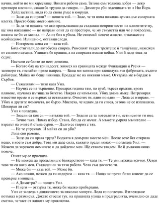 начин, който не ми харесваше. Винаги работя сама. Затова съм толкова добра — леко
притвори клепачи, сякаш бе трудно да говори. — Димитри уби годеницата ти в Ню Йорк.
Хайд застина, видя го да свива ръце в юмруци.
— Защо да го прави? — попита той. — Знае, че тя няма никаква връзка със соларната
клетка. Просто беше моето момиче.
— За да ти покаже, че ако продължаваш да създаваш неприятности на клиентите му,
ще има наказание — не направи опит да се престори, че му съчувства или че е потресена,
никога не би се хванал. — Аз не бих я убила. Не отнемай повече животи, отколкото е
необходимо. Излишно е, оставяш следи.
— Интересна жена си — каза той.
Бяха стигнали до автобусна спирка. Римският въздух трептеше и танцуваше, нажежен
от силното слънце. Улицата бе прашна, а на спирката имаше пейка. Уил й даде знак да
седне.
Настани се близо до него доволна.
— Когато бях на тринадесет, живеех на границата между Финландия и Русия —
заговори тя, гледайки право напред. — Баща ми загина при злополука във фабриката, където
работеше. Майка ми беше пияница. Продаде ме на някакви мъже. Откараха ме в бардак в
Сърбия.
— Съжалявам — тихо каза Уил.
— Научих се на търпение. Прекарах година там, по гръб, търсех оръжия, кроях
планове, изучавах пътища за бягство. Накрая се измъкнах. Убих двама мъже. Потренирах
известно време и се върнах за останалите. Очистих ги, един по един — Лола се изправи. —
Убих и другите момичета, но бързо. Мислеха, че идвам да ги спася, затова не се изплашиха.
Шокиран ли си?
Уил я погледна.
— Знаели са коя си — изтъкна той. — Знаели са за потеклото ти, истинското ти име.
— Точно така. Нямах избор. Стана, без да се мъчат. А мъжете умряха мъчително —
изразът на очите й стана суров. — Дълго се гаврих с тях.
— Не те упреквам. И майка си ли уби?
Лола сви рамене.
— Защо да си правя труда? Водката я довърши вместо мен. После вече бях открила
нещо, в което съм добра. Това ми даде сила, каквато преди нямах — погледна Уил. —
Можеш да зарежеш момичето и да дойдеш с мен. Ще станем тандем. Не й дължиш нищо
повече.
Очите му се присвиха.
— Не можеш да продължиш с банкерството — каза тя. — Те унищожиха всичко. Освен
това ти си като мен. Създаден си за тази работа. Чела съм досието ти.
— Може би — каза той. — Може би.
— Ако искаш, можем да ги издирим — каза тя. — Нищо не пречи бивш клиент да се
превърне в мишена.
— А Димитри? — попита Уил.
— И него — отвърна тя, може би малко прибързано.
Уил се загледа в движението за няколко минути. Лола го погледна. Изглеждаше
потънал в размисъл. Докато стоеше тук, на прашната улица в предградията, очевидно си даде
сметка, че част от живота му приключва.
 