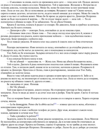 — Съжалявам за онова, което си преживяла като дете — тихо каза той. Подаде дясната
си ръка и тя плъзна лявата си в нея. Невероятно. Той я харесваше. Желаеше я. Почувства се
толкова доволна, толкова поласкана. Може би, може би наистина за нея започваше нещо
ново. Лола си пое дъх. Не се осмеляваше да повярва. Всъщност защо не? Свежо начало,
скрита в някое далечно, затънтено кътче, където никой нямаше да я открие. Може би това бе
краят и на част от нейния живот. Може би бе време да укроти яростта. Димитри Петренко
щеше да бъде последната й жертва. — Но ти отиде твърде далеч — каза той. — Ти си
психопатка и убиваш за пари. И за забавление. Ти си убила Оливия.
Кръвта й застина, плахата й радост се изпари. По дяволите, беше я сграбчил за китката.
Хватката му бе като стомана.
— Димитри я уби — повтори Лола, опитвайки се да не показва страх.
— Познавам твоя стил. Освен това — Уил сведе поглед към пръстите й, нежни и
розови, разперени под ръката, която притискаше нейната — тази вдлъбнатина пасва с
пръстена. Беше гравиран с нейното име.
Тя се наведе ужасена. В меката плът над дланта й съвсем леко се бяха отпечатали
букви.
Реагира светкавично. Изви китката си назад, опитвайки се да отскубне ръката си.
Стандартен ход, но би могъл да помогне, ако е изненадващ за нападателя.
Уил Хайд не бе изненадан. Задържа китката й и с все сила стовари лакът върху ръката
й. Дъхът й секна. Бе счупил костта.
След секунда болката нахлу в нея.
— Не ме убивай — заумолява тя. — Жена съм. Нима ще убиеш беззащитна жена…
Той я пусна. Дясната й ръка моментално посегна към левия й пищял. Фалшивата кожа
се отлепи. Там, в латексов джоб, имаше игла за плетене, натопена в рицин. Резервното й
оръжие за Димитри. Простена от болка, гняв и разочарование, замахна към Уил Хайд,
очаквайки да залитне назад.
Вместо това той рязко вдигна ръка и срещна острия връх на оръжието й. Заби се в
ръкава на якето му, на милиметри от кожата му, но остана там. Лола се опита да се изправи,
но ръката му обхвана главата й, другата отляво…
Бе завладяна от ужас. Изпищя.
— Не! Не убивай…
Той изви врата й встрани, докато изпука. На отсрещния тротоар се бяха спрели
минувачи. Лола ги видя да зяпат и да сочат към нея и разбра. Това бе краят. Светът й потъна
в мрак.
Уил се изправи бавно. Издърпа иглата от ръкава си и я хвърли в шахта. Хората отсреща
сочеха, викаха.
— La ha danneggiata. Penso che la abbia uccisa![1] — извика трътлеста жена, облечена с
консервативна черна рокля.
Приближи се мъж с мобилен телефон до ухото. Друг мъж, всъщност съвсем млад
хлапак, крещеше и сочеше към Уил:
— Vada a prendere la polizia![2]
Задачата, която бе изпълнил, беше ужасно неприятна, но не съжаляваше. Лола Монтоя
бе неспособна да контролира собствената си природа. Да я остави жива би означавало да
обрече други на смърт. Кръвта на Оливия, страхът й крещеше, че не трябва да има милост.
Познаваше Димитри Петренко. Познаваше го добре. Лесно бе да се добере до списъка
 