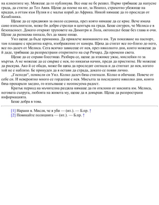 на клиентите му. Можеше да го публикува. Все още не бе решил. Първо трябваше да напусне
града, да стигне до Тел Авив. Щеше да поеме на юг, за Неапол, страхотно убежище на
крадци, а оттам към Пулия и с малък кораб до Африка. Никой нямаше да го проследи от
Казабланка.
Щеше да се придвижи за около седмица, през която нямаше да се крие. Вече имаха
само изпълнители, може би добри стрелци в центъра на града. Беше сигурен, че Мелиса е в
безопасност. Докато открият труповете на Димитри и Лола, октоподът беше без глава и очи.
Щеше да размахва пипала, без да хване нищо.
Уил щеше да бъде примамка. Да привлече вниманието им. Тук показване на паспорт,
там плащане с кредитна карта, изображение от камера. Щяха да стигат все по-близо до него,
все по-далеч от Мелиса. Сега всичко зависеше от нея, през няколкото дни, които можеше да
й даде, трябваше да разпространи откритието на сър Ричард. Да промени света.
Щеше да се справи блестящо. Разбира се, щеше да изживее ужас, мислейки го за
мъртъв. А не можеше да се свърже с нея, по никакъв начин, преди да пристигне. Не можеше
да рискува. Ако й се обади, може би щяха да проследят сигнала и да стигнат до нея, когато
той не е наблизо. Бе принуден да я остави да страда, докато се появи лично.
„Господи“, помисли си Уил. Колко далеч бяха стигнали. Колко я обичаше. Повече от
себе си. И невероятно много се гордееше с нея. Мисълта за последните няколко дни, които
бяха прекарали заедно, го изпълваше с неописуема радост.
Кратък период на мъчителна раздяла нямаше да ги отклони от мисията им. Мелиса,
неговата съпруга, любовта на живота му, щеше да я довърши. Щеше да разпространи
информацията.
Беше добра в това.
[1] Нарани я. Мисля, че я уби — (ит.). — Б.пр. ↑
[2] Повикайте полицията — (ит.). — Б.пр. ↑
 