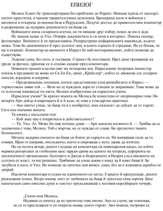 ЕПИЛОГ
Мелиса Елмет бе транспортирана без проблеми до Израел. Нямаше нужда от паспорт,
когато пристигна, я чакаше правителствена делегация. Бронирани коли и войници с
автомати я откараха до военна база в Йерусалим. Получи достъп до правителствен компютър
и разрешение да задържи документите на баща си.
Войниците взеха соларната клетка, но тя нямаше друг избор, освен да им я даде.
Не знаеше нищо за Уил. Отвори документите и ги качи в интернет. Поиска скенер,
фотоапарат. Военните й ги предоставиха. Разпространи информацията навсякъде, където
можа. Това бе заниманието й през дългите дни, в които сърцето й страдаше. Не се боеше, че
ще я открият. Компютър на военните в Израел бе най-неоткриваемият, който можеше да
съществува.
Лежеше сама, без него, и тъгуваше. Страхът бе постоянен. През деня тренираше на
уреди за фитнес, хранеше се и отново сядаше пред компютъра.
Новината гръмна в целия свят на четвъртия ден. Израелският вътрешен министър
показа в предаване на живо по Си Ен Ен, джип „Крайслер“, който се движеше със соларни
панели, вградени в покрива.
— Предизвикахме сензация, когато представихме електромобилите в Израел —
тържествено заяви той. — Вече не се нуждаем дори от станция за захранване. Това може да
се използва навсякъде по света. Велико изобретение на израелски учени.
Израелски учени? За кратко мъката на Мелиса бе изместена от непримирим гняв. Но
вечерта Ари дойде в квартирата й и й каза, че това е стандартна практика.
— Ако светът узнае, че баща ти я е изобретил, има опасност да дойдат да те търсят.
Сега ние поемаме вината.
Тя кимна с насълзени очи.
— Кой знае чие е откритието в действителност?
— Ти. Уил. Аз. Може би още петима души — Ари докосна коляното й. — Трябва да се
задоволиш с това, Мелиса. Той е мъртъв, не се нуждае от слава. Би предпочел твоята
безопасност.
Мелиса задържа писмото на баща си близо до сърцето си. Не намираше сили да го
отвори. Щом го направи, последното, което я свързваше с него, щеше да изчезне.
Но на петата вечер, докато гледаше на компютъра си новинарския канал, по който
вървяха репортажи за глобалния хаос заради срива на цените на петрола, еуфорията на
екологичните организации, бунтовете в Джеда и безредиците в Надрах след свалянето на
султана от власт, тя взе решение. Трябваше да узнае какво е имал да й каже баща й. Бе
загубила и него, и Уил. Не можеше да започне нов живот, сама, без да е изживяла скръбта си
докрай.
Изключи компютъра и седна на единичното си легло. Сърцето й препускаше, докато
разкъсваше плика. Вътре имаше лист от любимата на баща й луксозна синя хартия. Бяха
напечатани само няколко думи и текстът продължаваше с неговия неразбираем почерк.
„Скъпа моя Мелиса,
Надявам се никога да не прочетеш това писмо. Ако се случи, ще означава,
че са те преследвали и си открила онова, което търсят. Ако можеш, погрижи се
 