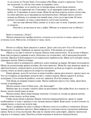 то да стигне до Уилям Хайд. Сега живее в Ню Йорк, където е преуспял. Усетът
ми подсказва, че той ще знае какво да направи с него.
Съжалявам, че се опитах да те контролирам, когато беше момиче.
Недостатък на характера ми. Съжалявам, че не прекарвах повече време с теб и
майка ти. Съжалявам за много неща. Може би ще бъда мъртъв, когато четеш това,
но няма причина да се предаваш на сантименталност. Намери някого, когото
можеш да обичаш, и се омъжи или живей сама, стига да си щастлива. В такъв
момент осъзнавам, че това е единственото, което има значение.
Ако все още обичаш Хайд, омъжи се за него, ако те иска. Сгреших, когато
се намесих.
Опитай се да мислиш за мен с добро. Обичам те и винаги съм те обичал.“
Беше го подписал „Татко“.
Мелиса внимателно прибра писмото, отпусна се на леглото и плака, докато не й
останаха сълзи. Най-сетне, изтощена от мъка, заспа.
Когато се събуди, беше двадесет и девети. Десет дни след като Уил я бе оставил до
Испанските стъпала. Трябваше да приеме истината. Той нямаше да се върне.
Обади се на Ари и помоли за помощ. Поиска нова самоличност. И да остане в Израел.
Беше най-сигурната държава в света. Изпълнен със съчувствие, той й предложи различни
постове. Предаде й благодарността на израелското правителство. Щяха да й осигурят доход,
държавна пенсия. Работа на бюро.
Поиска място в университет, работата, която можеше да върши. Историк изследовател.
Щеше да специализира древна история. Да стане археолог. Може би това донякъде щеше да
притъпи болката: удоволствието да изследва миналото, да бъде на открито, под яркото
слънце, близо до цялата красота на смъртта и историята.
Каква ирония, дълго бе мечтала за нещо подобно, преди цяла вечност, преди гласът на
Уил по телефона да преобърне целия й свят с главата надолу. Преди сърцето й да бъде
излекувано. Сега отново бе разбито, този път завинаги. И се бе озовала тук.
Той обеща да направи каквото може. Имало свободно място в Тел Авив. Дали била
готова за прехвърляне.
Мелиса кимна, очите й бяха сухи. „Да. Благодаря“.
Войник щял да я откара с военен джип на разсъмване. Най-добре било да я изведат от
базата, когато никой няма да види.
Мелиса кимна. Вече нищо нямаше значение. Съгласи се, готова да приеме всичко.
Нямаше голям смисъл да бъде жива.
Събра малко багаж в раница. Имаше тоалетни принадлежности, дрехи от първа
необходимост и плик с тридесет и пет хиляди шекела в брой. Беше казал, че ще й стигнат за
първия месец, а после ще получи още.
Жена с униформа на кадет я събуди и Мелиса слезе по стълбите в тъмнината. Колата
чакаше отвън с включен двигател. Видя шофьор със слънчеви очила и нахлупена войнишка
шапка. Качи се отзад мълчаливо. Все още не знаеше нито дума иврит. Джипът тръгна към
портала и тя наведе глава. Пазачите учтиво помахаха и возилото напусна базата.
 