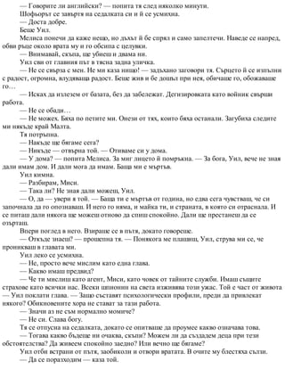 — Говорите ли английски? — попита тя след няколко минути.
Шофьорът се завъртя на седалката си и й се усмихна.
— Доста добре.
Беше Уил.
Мелиса понечи да каже нещо, но дъхът й бе спрял и само запелтечи. Наведе се напред,
обви ръце около врата му и го обсипа с целувки.
— Внимавай, скъпа, ще убиеш и двама ни.
Уил сви от главния път в тясна задна уличка.
— Не се свърза с мен. Не ми каза нищо! — задъхано заговори тя. Сърцето й се изпълни
с радост, огромна, влудяваща радост. Беше жив и бе дошъл при нея, обичаше го, обожаваше
го…
— Исках да излезем от базата, без да забележат. Дегизировката като войник свърши
работа.
— Не се обади…
— Не можех. Бяха по петите ми. Онези от тях, които бяха останали. Загубиха следите
ми някъде край Малта.
Тя потръпна.
— Накъде ще бягаме сега?
— Никъде — отвърна той. — Отиваме си у дома.
— У дома? — попита Мелиса. За миг лицето й помръкна. — За бога, Уил, вече не зная
дали имам дом. И дали мога да имам. Баща ми е мъртъв.
Уил кимна.
— Разбирам, Миси.
— Така ли? Не зная дали можеш, Уил.
— О, да — увери я той. — Баща ти е мъртъв от година, но едва сега чувстваш, че си
започнала да го опознаваш. И него го няма, и майка ти, и страната, в която си отраснала. И
се питаш дали някога ще можеш отново да спиш спокойно. Дали ще престанеш да се
озърташ.
Впери поглед в него. Взираше се в пътя, докато говореше.
— Откъде знаеш? — прошепна тя. — Понякога ме плашиш, Уил, струва ми се, че
проникваш в главата ми.
Уил леко се усмихна.
— Не, просто вече мислим като една глава.
— Какво имаш предвид?
— Че ти мислиш като агент, Миси, като човек от тайните служби. Имаш същите
страхове като всички нас. Всеки шпионин на света изживява този ужас. Той е част от живота
— Уил поклати глава. — Защо съставят психологически профили, преди да привлекат
някого? Обикновените хора не стават за тази работа.
— Значи аз не съм нормално момиче?
— Не си. Слава богу.
Тя се отпусна на седалката, докато се опитваше да проумее какво означава това.
— Тогава какво бъдеще ни очаква, скъпи? Можем ли да създадем деца при тези
обстоятелства? Да живеем спокойно заедно? Или вечно ще бягаме?
Уил отби встрани от пътя, заобиколи и отвори вратата. В очите му блестяха сълзи.
— Да се поразходим — каза той.
 
