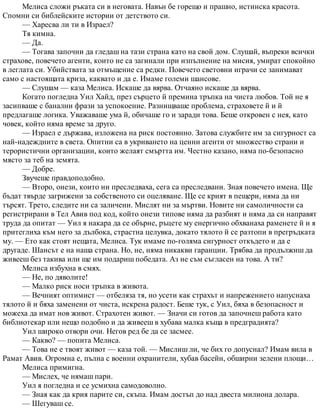 Мелиса сложи ръката си в неговата. Навън бе горещо и прашно, истинска красота.
Спомни си библейските истории от детството си.
— Харесва ли ти в Израел?
Тя кимна.
— Да.
— Тогава започни да гледаш на тази страна като на свой дом. Слушай, въпреки всички
страхове, повечето агенти, които не са загинали при изпълнение на мисия, умират спокойно
в леглата си. Убийствата за отмъщение са редки. Повечето световни играчи се занимават
само с настоящата криза, каквато и да е. Имаме големи шансове.
— Слушам — каза Мелиса. Искаше да вярва. Отчаяно искаше да вярва.
Когато погледна Уил Хайд, през сърцето й премина тръпка на чиста любов. Той не я
засипваше с банални фрази за успокоение. Разнищваше проблема, страховете й и й
предлагаше логика. Уважаваше ума й, обичаше го и заради това. Беше откровен с нея, като
човек, който няма време за друго.
— Израел е държава, изложена на риск постоянно. Затова службите им за сигурност са
най-надеждните в света. Опитни са в укриването на ценни агенти от множество страни и
терористични организации, които желаят смъртта им. Честно казано, няма по-безопасно
място за теб на земята.
— Добре.
Звучеше правдоподобно.
— Второ, онези, които ни преследваха, сега са преследвани. Зная повечето имена. Ще
бъдат твърде загрижени за собственото си оцеляване. Ще се крият в пещери, няма да ни
търсят. Трето, следите ни са заличени. Мислят ни за мъртви. Новите ни самоличности са
регистрирани в Тел Авив под код, който онези типове няма да разбият и няма да си направят
труда да опитат — Уил я накара да се обърне, ръцете му енергично обхванаха раменете й и я
притеглиха към него за дълбока, страстна целувка, докато тялото й се разтопи в прегръдката
му. — Ето как стоят нещата, Мелиса. Тук имаме по-голяма сигурност откъдето и да е
другаде. Шансът е на наша страна. Но, не, няма никакви гаранции. Трябва да продължиш да
живееш без такива или ще им подариш победата. Аз не съм съгласен на това. А ти?
Мелиса избухна в смях.
— Не, по дяволите!
— Малко риск носи тръпка в живота.
— Вечният оптимист — отбеляза тя, но усети как страхът и напрежението напуснаха
тялото й и бяха заменени от чиста, искрена радост. Беше тук, с Уил, бяха в безопасност и
можеха да имат нов живот. Страхотен живот. — Значи си готов да започнеш работа като
библиотекар или нещо подобно и да живееш в хубава малка къща в предградията?
Уил широко отвори очи. Негов ред бе да се засмее.
— Какво? — попита Мелиса.
— Това не е твоят живот — каза той. — Мислиш ли, че бих го допуснал? Имам вила в
Рамат Авив. Огромна е, пълна с военни охранители, хубав басейн, обширни зелени площи…
Мелиса примигна.
— Мислех, че нямаш пари.
Уил я погледна и се усмихна самодоволно.
— Зная как да крия парите си, скъпа. Имам достъп до над двеста милиона долара.
— Шегуваш се.
 