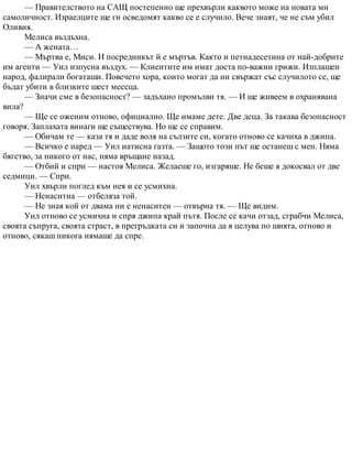 — Правителството на САЩ постепенно ще прехвърли каквото може на новата ми
самоличност. Израелците ще ги осведомят какво се е случило. Вече знаят, че не съм убил
Оливия.
Мелиса въздъхна.
— А жената…
— Мъртва е, Миси. И посредникът й е мъртъв. Както и петнадесетина от най-добрите
им агенти — Уил изпусна въздух. — Клиентите им имат доста по-важни грижи. Изплашен
народ, фалирали богаташи. Повечето хора, които могат да ни свържат със случилото се, ще
бъдат убити в близките шест месеца.
— Значи сме в безопасност? — задъхано промълви тя. — И ще живеем в охранявана
вила?
— Ще се оженим отново, официално. Ще имаме дете. Две деца. За такава безопасност
говоря. Заплахата винаги ще съществува. Но ще се справим.
— Обичам те — каза тя и даде воля на сълзите си, когато отново се качиха в джипа.
— Всичко е наред — Уил натисна газта. — Защото този път ще останеш с мен. Няма
бягство, за никого от нас, няма връщане назад.
— Отбий и спри — настоя Мелиса. Желаеше го, изгаряше. Не беше я докосвал от две
седмици. — Спри.
Уил хвърли поглед към нея и се усмихна.
— Ненаситна — отбеляза той.
— Не зная кой от двама ни е ненаситен — отвърна тя. — Ще видим.
Уил отново се усмихна и спря джипа край пътя. После се качи отзад, сграбчи Мелиса,
своята съпруга, своята страст, в прегръдката си и започна да я целува по шията, отново и
отново, сякаш никога нямаше да спре.
 