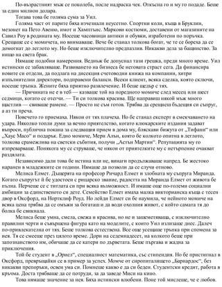 По-възрастният мъж се поколеба, после надраска чек. Откъсна го и му го подаде. Беше
за един милион долара.
Тогава това бе голяма сума за Уил.
Голяма част от парите бяха изчезнали неусетно. Спортни коли, къща в Бруклин,
мезонет на Пето Авеню, имот и Хамптънс. Маркови костюми, доставени от магазините на
Савил Роу в родината му. Носеше часовници антики и обувки, изработени по поръчка.
Срещаше се с момичета, но внимаваше. Вече бе станал толкова богат, че те се бореха да се
домогнат до леглото му. Но беше изключително предпазлив. Никакви дела за бащинство. За
нищо на света брак.
Нямаше подобни намерения. Веднъж бе допуснал тази грешка, преди много време. Уил
истински се забавляваше. Развиването на бизнеса бе неговата страст сега. Да финансира
новите си отдели, да подлага на дисекция счетоводни книжа на компании, хитри
изпълнителни директори, подправени баланси. Всеки клиент, всяка сделка, която сключи,
носеше тръпка. Жените бяха приятно развлечение. И беше щедър с тях.
— Причината не е в теб — казваше той на поредното момиче след месец или шест
седмици, когато се отегчи. — Ти си толкова красива. Ще направиш някой мъж много
щастлив — свиваше рамене. — Просто не съм готов. Трябва да срещнеш бъдещия си съпруг,
а аз ти преча.
Повечето го приемаха. Някои от тях плачеха. Но бе станал експерт в смекчаването на
удара. Няколко топли думи за вечно приятелство, когато клюкарските издания задават
въпроси, публична покана за следващия прием в дома му, бляскави бижута от „Тифани“ или
„Хаус Масо“ и подарък. Едно момиче, Мери Алън, която бе колкото опитна в леглото,
толкова срамежлива на светски събития, получи „Астън Мартин“. Репутацията му го
изпреварваше. Понякога му се струваше, че някои от приятелките му с нетърпение очакват
раздялата.
Независимо дали това бе истина или не, винаги продължаваше напред. Бе жестоко
наранен в младежките си години. Нямаше да позволи да се случи отново.
Мелиса Елмет. Дъщерята на професор Ричард Елмет и злобната му съпруга Миранда.
Когато съпругът й бе удостоен с рицарско звание, радостта на Миранда Елмет от живота бе
пълна. Перчеше се с титлата си при всяка възможност. И имаше още по-големи социални
амбиции за единственото си дете. Семейство Елмет имаха малка викторианска къща с тесен
двор в Оксфорд, на Нортклиф Роуд. Но лейди Елмет си бе наумила, че нейното момиче на
всяка цена трябва да се омъжи за богаташ и да води охолния живот, с който самата тя до
болка бе свикнала.
Мелиса беше умна, смела, свежа и красива, но не и зашеметяваща, с изключително
правилни черти и съвършена фигура като на моделите, с които Уил излизаше днес. Далеч
по-привлекателна от тях. Беше толкова естествена. Все още усещаше тръпка при спомена за
нея. Тя се смееше през цялото време. Дори на седемнадесет, на колкото беше при
запознанството им, обичаше да се катери по дърветата. Беше пъргава и жадна за
приключения.
Той бе студент в „Ориел“, специалност математика, със стипендия. Но бе пристигнал в
Оксфорд, превръщайки се в пример за успех. Момче от сиропиталището „Барнардос“, без
никакви препоръки, освен ума си. Помнеше какво е да си беден. Студентски кредит, работа в
кръчма. Доста трябваше да се потруди, за да заведе Миси на кино.
Това нямаше значение за нея. Бяха истински влюбени. Поне той мислеше, че е любов.
 