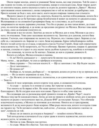 Онези първи месеци, докато я ухажваше! Беше малка, все още ученичка. Той бе само с
две години по-голям, но седемнадесетгодишна, макар и в последен клас, беше твърде далеч
от опитните мацки, които киснеха в стаята за отдих на долните курсове в „Ориел“. Мелиса
притежаваше онази невинност, онова съвършенство и той не желаеше да прибързва с нея.
Просто искаше да бъде с нея, като цвете, което жадно извръща главица към слънцето.
Малките ужаси от детството му, самотата, бедността, всичко избледняваше, когато бе с
Мелиса. Никога не се бе бунтувал срещу безоблачния й живот на момиче от средната класа.
Възхищаваше се на скования й резервиран баща, че е спестявал, за да й осигури
завършването на малко държавно училище. Уил би се радвал да има такъв живот, да стане
учен, по-нататък професор, и да може да предложи сигурност на Мелиса. Всичко това щеше
да стане, само да вземеше изпитите си.
Желаеше я все по-силно. Започна да мисли за Мелиса ден и нощ. Молеше я да спи с
него; тя отказваше. Това само засилваше желанието му. Започна да я докосва, когато бяха
насаме. Господи, как отвръщаше на ласките му. Неумело, но с такава страст. Бореше се със
себе си, с желанието си. Бореше се с него. Беше влудяваща, бурна тийнейджърска любов.
Когато тя най-сетне му се отдаде, в предната стая на Уолтън Стрийт, беше най-страхотната
нощ в живота му. Тя бе напрегната, но Уил я обичаше. Прояви търпение; накрая го драскаше
и хапеше, стенеше от страст и след малко заспа дълбоко в ръцете му, влюбена и изтощена.
Уил помнеше, че почти не бе мигнал. Лежеше до нея и слушаше дишането й.
Когато се събуди, Мелиса изпадна в паника.
— О, не! Почти единадесет е — луната вече бе високо над зацапания му прозорец. —
Мама, татко… ще разберат, че съм се прибрала в полунощ.
— Няма страшно — Уил погали косите й. — Ще се запозная с тях. Ще бъдем заедно.
— Да се запознаеш с…
— Не искаш ли?
— Разбира се, че искам, разбира се! — тя прехапа долапа си устна и му се прииска да я
целуне. — Но са много загрижени за мен, Уил…
— Да. Но вече си на осемнадесет, пълнолетна, и си единствената за мен — сви рамене.
— Зная го.
Цялото й тяло затрепери, когато изрече тези думи, и сковаността й изчезна.
— Аз също — целуна го и отново се сляха. Без чувство за вина.
Уил никога не бе вярвал в Бог. Но нещо трепна в него и изпита дълбока, искрена
благодарност. Не бе сигурен към кого или какво. Просто го обзе това чувство.
На следващия ден се разхождаха край тревните площи на „Крайст Чърч“, където
Мелиса току-що бе кандидатствала. Легна до нея на тревата в знойния летен ден и настрои
малкото си радио с металически звук на „Класик ФМ“ да послушат Хендел. Уил обичаше
класическата музика, а Мелиса се опитваше да я опознае. Никога не се преструваше;
желанието й да му носи радост беше искрено. Обви ръце около нея, когато тя отпусна глава
на гърдите му. Тя бе неговото семейство, най-сетне. „Господи, това момиче е всичко за
мен“, помисли си той.
— Искал ли си някога да отидеш в Америка? — нехайно попита Мелиса.
Той погъделичка ключицата й със стрък трева и изпита задоволство, когато почти
веднага усети, че затаява дъх.
— Мечтая за това. Винаги съм мечтал.
— Аз също. Може би в Бостън. Там има страхотни колежи. Ще ти хареса, има клуб на
 