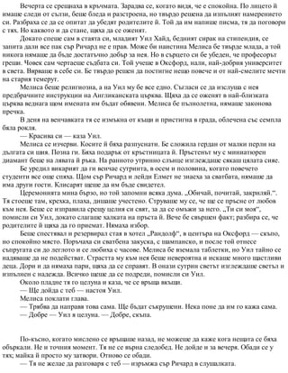 Вечерта се срещнаха в кръчмата. Зарадва се, когато видя, че е спокойна. По лицето й
имаше следи от сълзи, беше бледа и разстроена, но твърдо решена да изпълнят намерението
си. Разбраха се да се опитат да убедят родителите й. Той да им напише писма, тя да поговори
с тях. Но каквото и да стане, щяха да се оженят.
Докато спеше сам в стаята си, младият Уил Хайд, бедният сирак на стипендия, се
запита дали все пак сър Ричард не е прав. Може би наистина Мелиса бе твърде млада, а той
никога нямаше да бъде достатъчно добър за нея. Но в сърцето си бе убеден, че професорът
греши. Човек сам чертаеше съдбата си. Той учеше в Оксфорд, нали, най-добрия университет
в света. Вярваше в себе си. Бе твърдо решен да постигне нещо повече и от най-смелите мечти
на стария темерут.
Мелиса беше религиозна, а на Уил му бе все едно. Съгласи се да изслуша с нея
предбрачните инструкции на Англиканската църква. Щяха да се оженят в най-близката
църква веднага щом имената им бъдат обявени. Мелиса бе пълнолетна, нямаше законова
пречка.
В деня на венчавката тя се измъкна от къщи и пристигна в града, облечена със семпла
бяла рокля.
— Красива си — каза Уил.
Мелиса се изчерви. Косите й бяха разпуснати. Бе сложила гердан от малки перли на
дългата си шия. Позна ги. Бяха подарък от кръстницата й. Пръстенът му с миниатюрен
диамант беше на лявата й ръка. На ранното утринно слънце изглеждаше сякаш цялата сияе.
Бе уредил викарият да ги венчае сутринта, в осем и половина, когато повечето
студенти все още спяха. Щом сър Ричард и лейди Елмет не знаеха за сватбата, нямаше да
има други гости. Клисарят щеше да им бъде свидетел.
Церемонията мина бързо, но той запомни всяка дума. „Обичай, почитай, закриляй.“.
Тя стоеше там, крехка, плаха, дишаше учестено. Струваше му се, че ще се пръсне от любов
към нея. Беше се изправила срещу целия си свят, за да се омъжи за него. „Ти си моя“,
помисли си Уил, докато слагаше халката на пръста й. Вече бе свършен факт; разбира се, че
родителите й щяха да го приемат. Нямаха избор.
Беше спестявал и резервирал стая в хотел „Рандолф“, в центъра на Оксфорд — скъпо,
но спокойно място. Поръчаха си сватбена закуска, с шампанско, и после той отнесе
съпругата си до леглото и се любиха с часове. Мелиса бе вземала таблетки, но Уил тайно се
надяваше да не подействат. Страстта му към нея беше невероятна и искаше много щастливи
деца. Дори и да нямаха пари, щяха да се справят. В онази сутрин светът изглеждаше светъл и
изпълнен с надежда. Всичко щеше да се подреди, помисли си Уил.
Около пладне тя го целуна и каза, че се връща вкъщи.
— Ще дойда с теб — настоя Уил.
Мелиса поклати глава.
— Трябва да направя това сама. Ще бъдат съкрушени. Нека поне да им го кажа сама.
— Добре — Уил я целуна. — Добре, скъпа.
По-късно, когато мислено се връщаше назад, не можеше да каже кога нещата се бяха
объркали. Не и точния момент. Тя не се върна следобед. Не дойде и за вечеря. Обади се у
тях; майка й просто му затвори. Отново се обади.
— Тя не желае да разговаря с теб — изръмжа сър Ричард в слушалката.
 