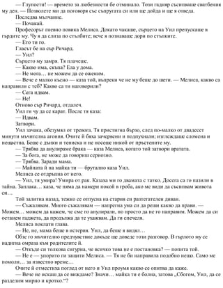 — Глупости! — времето за любезности бе отминало. Този гадняр съсипваше сватбения
му ден. — Позволете ми да поговоря със съпругата си или ще дойда и ще я отведа.
Последва мълчание.
— Почакай.
Професорът гневно повика Мелиса. Докато чакаше, сърцето на Уил препускаше в
гърдите му. Чу я да слиза по стълбите; вече я познаваше дори по стъпките.
— Ето ти го.
Гласът бе на сър Ричард.
— Уил?
Сърцето му замря. Тя плачеше.
— Какво има, скъпа? Ела у дома.
— Не мога… не можем да се оженим.
— Вече е малко късно — каза той, въпреки че не му беше до шеги. — Мелиса, какво са
направили с теб? Какво са ти наговорили?
— Сега идвам.
— Не!
Отново сър Ричард, отдалеч.
Уил ги чу да се карат. После тя каза:
— Идвам.
Затвори.
Уил зачака, обезумял от тревога. Тя пристигна бързо, след по-малко от двадесет
минути мъчителна агония. Очите й бяха зачервени и подпухнали; изглеждаше сломена и
нещастна. Беше с дънки и тениска и не носеше никой от пръстените му.
— Трябва да анулираме брака — каза Мелиса, когато той затвори вратата.
— За бога, не може да говориш сериозно.
— Трябва. Заради мама.
— Майната й на майка ти — брутално каза Уил.
Мелиса се отдръпна от него.
— Уил, тя умира! Умира от рак. Казаха ми го двамата с татко. Досега са го пазили в
тайна. Заплака… каза, че няма да намери покой в гроба, ако ме види да съсипвам живота
си…
Той залитна назад, тежко се отпусна на стария си разтегателен диван.
— Съжалявам. Много съжалявам — напрегна ума си да реши какво да прави. —
Можем… можем да кажем, че сме го анулирали, но просто да не го направим. Можем да си
останем гаджета, да продължа да те ухажвам. Да ги спечеля.
Мелиса поклати глава.
— Не, не, мама беше в истерия. Уил, да беше я видял…
Обзе го мъчително предчувствие докъде ще доведе този разговор. В гърлото му се
надигна омраза към родителите й.
— Откъде си толкова сигурна, че всичко това не е постановка? — попита той.
— Не е — упорито ги защити Мелиса. — Тя не би направила подобно нещо. Само ме
помоли… за известно време…
Очите й отместиха поглед от него и Уил проумя какво се опитва да каже.
— Вече не искаш да се виждаме? Значи… майка ти е болна, затова „Сбогом, Уил, да се
разделим мирно и кротко.“?
 