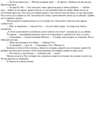 — Не бъди язвителен — Мелиса изправи гръб. — За кратко. Любовта ни ще оцелее.
Кратка раздяла…
— За кратко? Не — Уил поклати глава, протегна ръце и хвана нейните. — Любов
моя… майка ти ме мрази, защото мисли, че заслужаваш нещо по-добро. Няма полза да
отстъпваш пред нея. Ако сега отстояваш своето, след месец сама ще види, че сме щастливи.
Че аз мога да се грижа за теб. За всички ви! Това е единственият начин да ги убедим. Трябва
да се справим заедно.
Мелиса рязко издърпа ръцете си и за втори път той изпита гняв към нея заради
слабостта й.
— Ние се оженихме — настоя Уил. — Аз съм твой съпруг. Аз също съм твоето
семейство.
„А ти си единственото семейство, което някога съм имал“, искаше му се да добави.
Тя зарида — раздиращи ридания, които се изтръгваха от крехкото й тяло, и стана.
— Съжалявам — отново заговори Мелиса. — Слушай, нека нещата се уталожат. Не се
обаждай ден-два.
— Няма да анулирам този брак! — избухна Уил.
— Аз решавам — каза тя. — Съжалявам, Уил. Обичам те.
Блясъкът в очите й бе изчезнал. Докато я гледаше, сърцето му се късаше, защото бе
разбрал мъчителната истина: тя бе взела решение. Бе избрала майка си пред него.
— Но това не е достатъчно — отбеляза той, — нали?
Мелиса излезе и Уил затвори очи, донякъде защото не искаше тя да види сълзите му.
Чу как вратата се затръшна.
И никога не я видя отново.
 