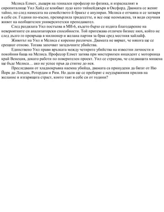 Мелиса Елмет, дъщеря на гениален професор по физика, и израсналият в
сиропиталище Уил Хайд се влюбват лудо като тийнейджъри в Оксфорд. Двамата се женят
тайно, но след намесата на семейството й бракът е анулиран. Мелиса е отчаяна и се затваря
в себе си. Години по-късно, прехвърлила тридесетте, и все още неомъжена, тя води скучния
живот на необщителен университетски преподавател.
След раздялата Уил постъпва в МИ-6, където бързо се издига благодарение на
невероятните си анализаторски способности. Той притежава отличен бизнес нюх, който не
след дълго го превръща в милионер и желана партия за брак сред местния хайлайф.
Животът на Уил и Мелиса е коренно различен. Двамата не вярват, че някога ще се
срещнат отново. Тогава започват загадъчните убийства.
Единствено Уил прави връзката между четирите убийства на известни личности и
покойния баща на Мелиса. Професор Елмет загива при мистериозен инцидент с моторница
край Венеция, докато работи по поверителен проект. Уил се страхува, че следващата мишена
ще бъде Мелиса… ако не успее пръв да стигне до нея.
Преследвани от хладнокръвна наемна убийца, двамата са принудени да бягат от Ню
Йорк до Лондон, Ротердам и Рим. Но дали ще се преборят с неудържимия прилив на
желание и изгарящата страст, които таят в себе си от години?
 