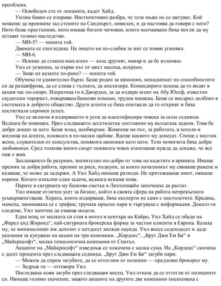 преоблека.
— Освободен сте от лекцията, кадет Хайд.
Уилям бавно се изправи. Инстинктивно разбра, че тези мъже не се шегуват. Кой
можеше да проникне зад стените на Сандхърст, цивилен, и да настоява да говори с него?
Нито беше престъпник, нито имаше богати чичовци, които неочаквано биха могли да му
оставят голямо наследство.
— МИ-5? — попита той.
Двамата се спогледаха. На лицето на по-слабия за миг се появи усмивка.
— МИ-6.
— Искаме да станеш наш агент — каза другият, макар и да бе излишно.
Уил се усмихна, за първи път от шест месеца, искрено.
— Защо не казахте по-рано? — попита той.
Обучиха го удивително бързо. Беше роден за шпионин, ненадминат по способностите
си да разшифрова, да се слива с тълпата, да анализира. Командирите искаха да го видят в
акция час по-скоро. Изпратиха го в Джордън, за да издири агент на Абу Юсеф, известен
саудитски терорист, извършващ банкови измами, трудна мишена. Беше се внедрил дълбоко в
системата и доброто общество. Други агенти се бяха опитвали да го открият и бяха
постигнали скромен успех.
Уил се включи в издирването и успя да идентифицира човека за осем седмици.
Веднага бе повишен. През следващото десетилетие постоянно му възлагаха задачи. Това бе
добре дошло за него. Беше млад, необвързан. Живееше на път, за работата, в хотели и
жилища на агенти, понякога в по-малки щабове. Ядеше каквото му донесат. Спеше с местни
жени, служителки от консулства, понякога шпионки като нето. Тези момичета бяха добри
любовници. Сред толкова много смърт понякога човек изпитваше нужда да докаже, че все
още е жив.
Заплащането бе разумно, значително по-добро от това на кадетите в армията. Имаше
премии за добра работа, премии за риск, подкупи, за които началникът му свиваше рамене и
казваше, че може да задържи. А Уил Хайд нямаше разходи. Не притежаваше имот, нямаше
корени. Когато изпълни една задача, веднага искаше нова.
Парите в сигурната му банкова сметка в Лихтенщайн започнаха да растат.
Уил имаше отличен усет за бизнес, който в своята сфера на работа непрекъснато
усъвършенстваше. Хората, които издирваше, бяха експерти не само с пистолетите. Крадяха,
мамеха, занимаваха се с трафик; трупаха мръсни пари и търгуваха с информация. Докато ги
следеше, Уил започна да схваща модела.
Една нощ, от малката си стая в мотел в центъра на Кайро, Уил Хайд се обади на
„Фарел енд Жиронд“, най-сигурната брокерска фирма за частни клиенти в Европа. Казаха
му, че минималният им депозит е петдесет хиляди паунда. Уил внесе седемдесет и даде
указания за купуване на акции на три компании. „Кордекс“, „Брут Джи Ем Би“ и
„Майкрософт“, малка технологична компания от Сиатъл.
Акциите на „Майкрософт“ изведнъж се покачиха с малка сума. На „Кордекс“ скочиха
с десет процента през следващата седмица. „Брут Джи Ем Би“ загуби пари.
— Можем да спрем загубите, да се оттеглим от позиции — предложи брокерът му.
— Задръж ги — отговори Уил.
Последваха нови загуби през следващия месец. Уил отказа да се оттегли от позициите
си. Нямаше голямо значение, защото акциите на другите две компании поскъпваха с
 