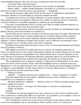 главозамайваща бързина. Вече бе постигнал четиридесет процента печалба.
— Господин Хайд, наистина мисля…
— Не мисли, просто продавай. Или както в този случай, не продавай.
— Много добре — гневно отвърна брокерът, мислейки си, че младокът се държи доста
арогантно за играч, постигнал успех с две залагания. — Задържаме.
Два месеца по-късно „Брут Джи Ем Би“ бе погълната от мароканска транспортна
компания. Акциите на Уилям Хайд му донесоха четворна печалба.
Следващия път, когато му се обади, брокерът не зададе въпроси. Две години Уилям
Хайд даваше различни инструкции. Няколко пъти загуби, но повечето акции се покачиха с
осемдесет процента и печалбата варираше от скромна до главозамайваща.
След шест месеца брокерът вече се питаше дали Хайд не прави грешките нарочно, за
да прикрива неща, които знае като вътрешен човек.
След година тихомълком започна да копира сделките на Хайд със свой брокер в друга
фирма. Оказа се най-сполучливият ход в живота му.
Уилям Хайд оцеля и достигна до върха в жестоката игра, която бе избрал. Всичките му
пари отиваха за инвестиции. Следеше движенията на стоковите борси в който и край на
света да се намираше, ако бе нужно, правеше справка в предишния брой на „Уолстрийт
Джърнъл“. Когато прехвърли четиристотин хиляди, един от обръчите на унижение, които
стягаха сърцето му от толкова години, най-сетне се пропука.
Четиристотин хиляди беше магическо число за Уил. Толкова притежаваше сър Ричард,
както бе разбрал от Мелиса.
При първия си милион Уил Хайд напълно се отпусна. Бе направил присъдата на
Елмет, че е безполезен, на пух и прах. Една вечер му хрумна да потърси Мелиса, но се отказа
от идеята. Имаше мисия за довършване в Тел Авив; нямаше място за жени. Особено за тази
жена. Мелиса го бе предала. Не виждаше причина да рискува сърцето му да бъде разбито за
втори път. Вече нямаше болка, раната му бе зараснала. Не искаше да я отваря наново.
Уби четиринадесетата си мишена, терорист от бригадите на Мъчениците на Ал Акса,
месец по-късно в тясна уличка в Тунис, бързо фотографира тялото и открадна колата му.
Придвижи се с нея до туристическата част, купи си нов западен костюм, резервира пътуване
до Мароко с малък ферибот. От Фес хвана самолет за Лондон. Щом кацна на „Хийтроу“,
Уил Хайд позвъни на един-единствен номер.
— Обажда се Евънс.
— Здравей — поздрави невъзмутимо телефонистка. — Кажи на Джейсън, че идвам.
Това противоречеше на процедурата. Трябваше да бъде в хотел в Париж и да чака
подробности за следващата си задача.
— Някакви проблеми с трафика? — любезно попита тя. Това бе кодовият въпрос дали
агентът говори под натиск.
— Да, беше ужасен — отговори той. Означаваше, че никой не го принуждава.
— Добре, ще предам.
Затвори.
Спокойният тон при разговора бе цяло чудо, помисли си той, отлично знаейки какъв
смут е причинил в главния щаб. Щяха да се разтичат, да се развикат, да се свържат с хотела и
с началника на службата. Но Уил бе дотук. Всичко свърши.
Час и четиридесет минути по-късно влезе в неугледната сива сграда на брега на Темза,
в която се помещаваше една от най-мощните тайни служби в света, и се подписа на
 