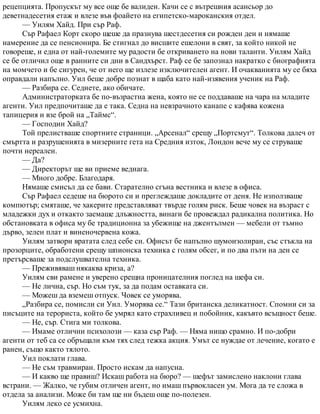 рецепцията. Пропускът му все още бе валиден. Качи се с вътрешния асансьор до
деветнадесетия етаж и влезе във фоайето на египетско-мароканския отдел.
— Уилям Хайд. При сър Раф.
Сър Рафаел Корт скоро щеше да празнува шестдесетия си рожден ден и нямаше
намерение да се пенсионира. Бе стигнал до висшите ешелони в свят, за който никой не
говореше, и една от най-големите му радости бе откриването на нови таланти. Уилям Хайд
се бе отличил още в ранните си дни в Сандхърст. Раф се бе запознал накратко с биографията
на момчето и бе сигурен, че от него ще излезе изключителен агент. И очакванията му се бяха
оправдали напълно. Уил беше добре познат в щаба като най-изявения ученик на Раф.
— Разбира се. Седнете, ако обичате.
Администраторката бе по-възрастна жена, която не се поддаваше на чара на младите
агенти. Уил предпочиташе да е така. Седна на невзрачното канапе с кафява кожена
тапицерия и взе брой на „Таймс“.
— Господин Хайд?
Той прелистваше спортните страници. „Арсенал“ срещу „Портсмут“. Толкова далеч от
смъртта и разрушенията в мизерните гета на Средния изток, Лондон вече му се струваше
почти нереален.
— Да?
— Директорът ще ви приеме веднага.
— Много добре. Благодаря.
Нямаше смисъл да се бави. Старателно сгъна вестника и влезе в офиса.
Сър Рафаел седеше на бюрото си и преглеждаше докладите от деня. Не използваше
компютър; смяташе, че хакерите представляват твърде голям риск. Беше човек на възраст с
младежки дух и откакто заемаше длъжността, винаги бе провеждал радикална политика. Но
обстановката в офиса му бе традиционна за убежище на джентълмен — мебели от тъмно
дърво, зелен плат и виненочервена кожа.
Уилям затвори вратата след себе си. Офисът бе напълно шумоизолиран, със стъкла на
прозорците, обработени срещу шпионска техника с голям обсег, и по два пъти на ден се
претърсваше за подслушвателна техника.
— Преживяваш някаква криза, а?
Уилям сви рамене и уверено срещна проницателния поглед на шефа си.
— Не лична, сър. Но съм тук, за да подам оставката си.
— Можеш да вземеш отпуск. Човек се уморява.
„Разбира се, помисли си Уил. Уморява се.“ Тази британска деликатност. Спомни си за
писъците на терориста, който бе умрял като страхливец и побойник, какъвто всъщност беше.
— Не, сър. Стига ми толкова.
— Имаме отлични психолози — каза сър Раф. — Няма нищо срамно. И по-добри
агенти от теб са се обръщали към тях след тежка акция. Умът се нуждае от лечение, когато е
ранен, също както тялото.
Уил поклати глава.
— Не съм травмиран. Просто искам да напусна.
— И какво ще правиш? Искаш работа на бюро? — шефът замислено наклони глава
встрани. — Жалко, че губим отличен агент, но имаш първокласен ум. Мога да те сложа в
отдела за анализи. Може би там ще ни бъдеш още по-полезен.
Уилям леко се усмихна.
 