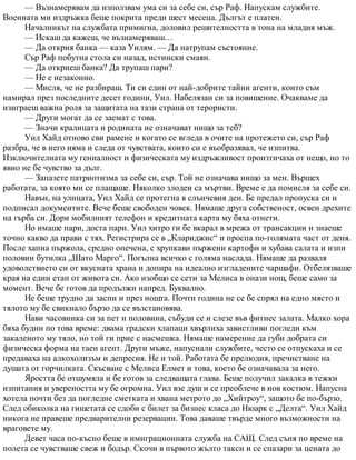 — Възнамерявам да използвам ума си за себе си, сър Раф. Напускам службите.
Военната ми издръжка беше покрита преди шест месеца. Дългът е платен.
Началникът на службата примигна, доловил решителността в тона на младия мъж.
— Искаш да кажеш, че възнамеряваш…
— Да открия банка — каза Уилям. — Да натрупам състояние.
Сър Раф побутна стола си назад, истински смаян.
— Да откриеш банка? Да трупаш пари?
— Не е незаконно.
— Мисля, че не разбираш. Ти си един от най-добрите тайни агенти, които съм
намирал през последните десет години, Уил. Набелязан си за повишение. Очакваме да
изиграеш важна роля за защитата на тази страна от терористи.
— Други могат да се заемат с това.
— Значи кралицата и родината не означават нищо за теб?
Уил Хайд отново сви рамене и когато се вгледа в очите на протежето си, сър Раф
разбра, че в него няма и следа от чувствата, които си е въобразявал, че изпитва.
Изключителната му гениалност и физическата му издръжливост произтичаха от нещо, но то
явно не бе чувство за дълг.
— Запазете патриотизма за себе си, сър. Той не означава нищо за мен. Вършех
работата, за която ми се плащаше. Няколко злодеи са мъртви. Време е да помисля за себе си.
Навън, на улицата, Уил Хайд се протегна в слънчевия ден. Бе предал пропуска си и
подписал документите. Вече беше свободен човек. Нямаше друга собственост, освен дрехите
на гърба си. Дори мобилният телефон и кредитната карта му бяха отнети.
Но имаше пари, доста пари. Уил хитро ги бе вкарал в мрежа от трансакции и знаеше
точно какво да прави с тях. Регистрира се в „Клариджис“ и проспа по-голямата част от деня.
После хапна пържола, средно опечена, с хрупкави пържени картофи и хубава салата и изпи
половин бутилка „Шато Марго“. Погълна всичко с голяма наслада. Нямаше да разваля
удоволствието си от вкусната храна и допира на идеално изгладените чаршафи. Отбелязваше
края на един етап от живота си. Ако изобщо се сети за Мелиса в онази нощ, беше само за
момент. Вече бе готов да продължи напред. Буквално.
Не беше трудно да заспи и през нощта. Почти година не се бе спрял на едно място и
тялото му бе свикнало бързо да се възстановява.
Нави часовника си за пет и половина, събуди се и слезе във фитнес залата. Малко хора
бяха будни по това време: двама градски хлапаци хвърлиха завистливи погледи към
закаленото му тяло, но той ги прие с насмешка. Нямаше намерение да губи добрата си
физическа форма на таен агент. Други мъже, напуснали службите, често се отпускаха и се
предаваха на алкохолизъм и депресия. Не и той. Работата бе прелюдия, пречистване на
душата от горчилката. Скъсване с Мелиса Елмет и това, което бе означавала за него.
Яростта бе отшумяла и бе готов за следващата глава. Беше получил закалка в тежки
изпитания и увереността му бе огромна. Уил взе душ и се преоблече в нов костюм. Напусна
хотела почти без да погледне сметката и хвана метрото до „Хийтроу“, защото бе по-бързо.
След обиколка на гишетата се сдоби с билет за бизнес класа до Нюарк с „Делта“. Уил Хайд
никога не правеше предварителни резервации. Това даваше твърде много възможности на
враговете му.
Девет часа по-късно беше в имиграционната служба на САЩ. След съня по време на
полета се чувстваше свеж и бодър. Скочи в първото жълто такси и се спазари за цената до
 
