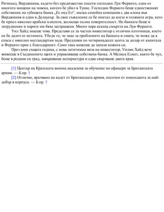 Ричмънд, Вирджиния, където без предизвестие посети господин Луи Феранто, една от
многото мишени на човека, когото бе убил в Тунис. Господин Феранто беше единственият
собственик на губещата банка „Ес енд Ел“, малка семейна компания с два клона във
Вирджиния и един в Делауеър. За свое съжаление се бе опитал да влезе в голямата игра, като
бе приел няколко арабски клиенти, желаещи пълна поверителност. Но банката беше в
затруднение и парите им бяха застрашени. Много хора искаха смъртта на Луи Феранто.
Уил Хайд знаеше това. Представи се за частен инвеститор с отлични източници, което
не бе далеч от истината. Убеди го, че знае за проблемите на банката и смята, че може да я
спаси с няколко нестандартни хода. Предложи по четиринадесет цента за долар от капитала
и Феранто прие с благодарност. Само така можеше да запази кожата си.
През юни същата година, с нова легитимна виза на инвеститор, Уилям Хайд вече
живееше в Съединените щати и управляваше собствена банка. А Мелиса Елмет, както бе чул,
беше в родния си град, завършваше аспирантура и едва свързваше двата края.
[1] Център на Кралската военна академия за обучение на офицери за Британската
армия. — Б.пр. ↑
[2] Отличие, връчвано на кадет от Британската армия, посочен от коменданта за най-
добър в корпуса. — Б.пр. ↑
 