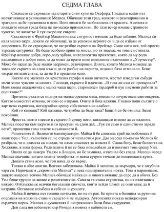 СЕДМА ГЛАВА
Слънцето се скриваше зад старите сиви кули на Оксфорд. Гледката всеки път
впечатляваше и успокояваше Мелиса. Обичаше този град, колкото и разочарования и
трагедии да бе преживяла в него. Поне винаги бе заобиколена от красота. А селата и
ливадите около града бяха не по-малко примамливи. Но тази вечер имаше странното
чувство, че животът й тук скоро ще свърши.
Скъсването с Фрейзър Макинтош със сигурност нямаше да бъде забавно. Мелиса си
наля малко шери, докато се обличаше, за да успокои нервите си и да се избави от
депресията. Не се страхуваше, че ще разбие сърцето на Фрейзър. Също като нея, той просто
търсеше сигурност. Не беше особено приятна мисъл, но тя знаеше, че това е истината.
Фрейзър искаше добра, горе-долу хубава, интелигентна приятелка, която да му роди
наследници с добри гени, за да може да прати ново поколение отличници в „Уорчестър“.
Може би щеше да бъде малко засрамен, разочарован. Дните, когато Мелиса можеше да
завладее сърцето на един мъж и да го разбие на парчета, отдавна бяха отминали. Беше
твърде интелигентна, за да не й е пределно ясно.
Когато взе малката си кристална гарафа и наля питието, жестът изведнъж събуди
мъчително чувство за самота. Господи, сърцето й плачеше. „В това ли съм се превърнала?
Неомъжена академичка с малка чаша шери, старомоден гардероб и куп писмени работи за
оценяване?“
Протегна ръка и се подпря на малка орехова маса, внезапно почувствала световъртеж.
Когато моментът отмина, отново се изправи. Очите й бяха влажни. Гневно попи сълзите с
хартиена кърпичка, негодувайки срещу собствената си слабост.
Кой го казваше? Кой казваше, че трябва да бъде така? Баща й си бе отишъл. Беше
покойник.
Яростта, която тлееше в сърцето й срещу него, заплашваше отново да се надигне.
Мелиса посегна към шерито и го пресуши на един дъх. „Тук си само и единствено заради
него“, прошепна тихо гласче в съзнанието й.
Родителите й. Великите манипулатори. Майка й бе сложила край на любовната й
авантюра с Уил, кълнейки се, че страда от неизлечим рак. Два месеца по-късно Мелиса бе
разбрала, че и двамата са знаели, че няма опасност за живота й. Слава богу, беше болестта на
Ходжкин, в лека форма. Родителите й не се бяха поколебали да използват това срещу Уил.
Опита се да намери Уилям в Лондон, но бе заминал, изчезнал без следа. Месеци наред
Мелиса скачаше, когато звънне телефонът, и всяка сутрин тичаше до пощенската кутия.
Докато стана ясно, че той няма да се върне.
Тогава я обзе апатия. Всички забелязваха. Майка й започна да мърмори, че е загубила
чара си. Наричаше я „скромната Мелиса“ с лека подигравателна нотка. Това я нараняваше,
защото въпреки всичко Мелиса обичаше майка си и никога нямаше да спре да я обича. Без
Уил беше трудно да живее с родителите си. Самата тя стана студентка, но не излизаше с
никого. Отблъскваше всички богаташки синчета, които лейди Елмет се опитваше да й
натрапи. Оставаше вглъбена в себе си и уроците.
Майка й почина пет години по-късно, но не от рак. Бе приета в болница за рутинна
операция на колянна става и сърцето й не издържа. Аутопсията показа неподозиран
сърдечен порок. Мелиса и суховатият й непреклонен баща бяха съкрушени.
Ден след погребението сър Ричард я повика в кабинета си.
 