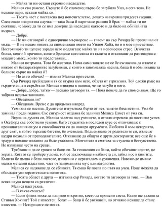 — Майка ти ни остави скромно наследство.
Мелиса сви рамене. Сърцето й бе сломено; първо бе загубила Уил, а сега това. Не
искаше пари, искаше майка си.
— Твоята част е поставена под попечителство, докато навършиш тридесет години.
След онази неприятна случка — така баща й наричаше ранния й брак — майка ти не
смяташе, че може да ти се има доверие да наследиш каквото и да било на обичайната
възраст.
— Добре.
— Не ми отговаряй с едносрично мърморене — гласът на сър Ричард бе пресипнал от
мъка. — И не искам никога да споменаваш името на Уилям Хайд, не и в мое присъствие.
Постоянното ти цупене заради него подлагаше майка ти на непоносим стрес. Всичката
болка, която й причини, когато бродеше като сянка из къщата и отказваше да разговаряш с
младите мъже, които ти представяше…
Мелиса потръпна. Това бе жестоко. Нима само защото не се бе съгласила да излезе с
никого от безхарактерните загубеняци, с които я запознаваха насила, баща й я обвиняваше за
болното сърце на майка й?
— Но аз го обичах! — извика Мелиса през сълзи.
Сър Ричард пребледня и тя се втурна към него, обзета от угризения. Той сложи ръце на
гърдите си, а в скръбта си Мелиса изпадна в паника, че ще загуби и него.
— Добре, добре, татко — ласкаво заговори тя. — Няма повече да го споменавам. Ще го
забравя веднъж завинаги.
— Обещаваш ли?
— Обещавам. Време е да продължа напред.
Усмихна се насила. Думите се изтръгваха бързо от нея, защото бяха истина. Уил бе
заминал преди години. Със сигурност отдавна бе заличил Мелиса Елмет от ума си.
Вярна на думата си, Мелиса залегна над учението, в отчаян стремеж да постигне успех
в Оксфорд със собствени усилия. Като студентка в последен курс се отличаваше с
проницателния си ум и способността си да намира аргументи. Любовта й към историята,
друг свят, в който търсеше бягство, бе очевидна. Подценявана от родителите си, жънеше
щедри похвали от преподавателите. Отказваше да общува с други докторанти; все още бе в
траур и нямаше желание да бъде ухажвана. Момчетата я смятаха за студена и безчувствена.
Не излизаше често на срещи.
Трябваше и да се грижи за баща си. За гениалния си баща, който обичаше идеите, не
хората. Когато се прибере у дома, той се заключваше в кабинета си, забил нос в книгите.
Къщата бе пълна с бели листове, изписани с неразгадаеми уравнения. Навсякъде имаше
малки метални пластини, част от заниманията му с климатология.
Мелиса се надяваше да се сближат. Тя също бе поела по пътя на учен. Поне можеха да
обсъждат университетската политика.
— Твоята област е друга — изтъкна сър Ричард, когато тя заговори за това. — Във
всяка наука нещата са различни.
Мелиса настръхна.
— В какъв смисъл?
— Един физик може да направи откритие, което да промени света. Какво ще кажеш за
Стивън Хокинг? Той е известен. Богат — баща й бе уважаван, но отчаяно искаше да стане
известен. — Историците не могат.
 