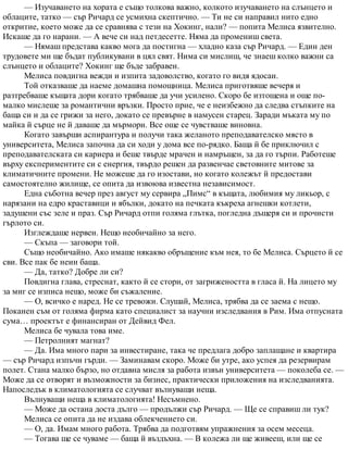 — Изучаването на хората е също толкова важно, колкото изучаването на слънцето и
облаците, татко — сър Ричард се усмихна скептично. — Ти не си направил нито едно
откритие, което може да се сравнява с тези на Хокинг, нали? — попита Мелиса язвително.
Искаше да го нарани. — А вече си над петдесетте. Няма да промениш света.
— Нямаш представа какво мога да постигна — хладно каза сър Ричард. — Един ден
трудовете ми ще бъдат публикувани в цял свят. Нима си мислиш, че знаеш колко важни са
слънцето и облаците? Хокинг ще бъде забравен.
Мелиса повдигна вежди и изпита задоволство, когато го видя ядосан.
Той отказваше да наеме домашна помощница. Мелиса приготвяше вечеря и
разтребваше къщата дори когато трябваше да учи усилено. Скоро бе изтощена и още по-
малко мислеше за романтични връзки. Просто прие, че е неизбежно да следва стъпките на
баща си и да се грижи за него, докато се превърне в намусен старец. Заради мъката му по
майка й сърце не й даваше да мърмори. Все още се чувстваше виновна.
Когато завърши аспирантура и получи така желаното преподавателско място в
университета, Мелиса започна да си ходи у дома все по-рядко. Баща й бе приключил с
преподавателската си кариера и беше твърде мрачен и намръщен, за да го търпи. Работеше
върху експериментите си с енергия, твърдо решен да развенчае световните митове за
климатичните промени. Не можеше да го изостави, но когато колежът й предостави
самостоятелно жилище, се опита да извоюва известна независимост.
Една съботна вечер през август му сервира „Пимс“ в къщата, любимия му ликьор, с
нарязани на едро краставици и ябълки, докато на печката къкреха агнешки котлети,
задушени със зеле и праз. Сър Ричард отпи голяма глътка, погледна дъщеря си и прочисти
гърлото си.
Изглеждаше нервен. Нещо необичайно за него.
— Скъпа — заговори той.
Също необичайно. Ако имаше някакво обръщение към нея, то бе Мелиса. Сърцето й се
сви. Все пак бе неин баща.
— Да, татко? Добре ли си?
Повдигна глава, стреснат, както й се стори, от загрижеността в гласа й. На лицето му
за миг се изписа нещо, може би съжаление.
— О, всичко е наред. Не се тревожи. Слушай, Мелиса, трябва да се заема с нещо.
Поканен съм от голяма фирма като специалист за научни изследвания в Рим. Има отпусната
сума… проектът е финансиран от Дейвид Фел.
Мелиса бе чувала това име.
— Петролният магнат?
— Да. Има много пари за инвестиране, така че предлага добро заплащане и квартира
— сър Ричард изпъчи гърди. — Заминавам скоро. Може би утре, ако успея да резервирам
полет. Стана малко бързо, но отдавна мисля за работа извън университета — поколеба се. —
Може да се отворят и възможности за бизнес, практически приложения на изследванията.
Напоследък в климатологията се случват вълнуващи неща.
Вълнуващи неща в климатологията! Несъмнено.
— Може да остана доста дълго — продължи сър Ричард. — Ще се справиш ли тук?
Мелиса се опита да не издава облекчението си.
— О, да. Имам много работа. Трябва да подготвям упражнения за осем месеца.
— Тогава ще се чуваме — баща й въздъхна. — В колежа ли ще живееш, или ще се
 