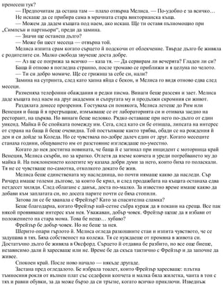 пренесеш тук?
— Предпочитам да остана там — плахо отвърна Мелиса. — По-удобно е за всичко…
Не искаше да се прибира сама в мрачната стара викторианска къща.
— Можем да дадем къщата под наем, ако искаш. Ще ти оставя пълномощно при
„Симпсън и партньори“, преди да замина.
— Значи ще останеш дълго?
— Може би шест месеца — отвърна той.
Мелиса изпита срам когато сърцето й подскочи от облекчение. Твърде дълго бе живяла
с родителите си. Малко свобода звучеше доста добре.
— Аз ще се погрижа за всичко — каза тя. — Да сервирам ли вечерята? Гладен ли си?
Баща й отново я погледна странно, после тромаво се приближи и я целуна по челото.
— Ти си добро момиче. Ще се грижиш за себе си, нали?
Замина на сутринта, след като хапна яйца с бекон, и Мелиса го видя отново едва след
месеци.
Разменяха телефонни обаждания и редки писма. Винаги беше разсеян и зает. Мелиса
даде къщата под наем на друг академик и съпругата му и продължи скромния си живот.
Раздялата донесе прозрения. Гостуваха си понякога, Мелиса летеше до Рим или
Венеция и баща й я прегръщаше, измъкваше се от лабораторията си и отиваха заедно на
ресторант, на църква. Но винаги беше неловко. Рядко оставаше при него по-дълго от един
уикенд. Майка й бе спойката помежду им. Сега, след като си бе отишла, липсата на интерес
от страна на баща й беше очевидна. Той постъпваше както трябва, обади се на рождения й
ден и си дойде за Коледа. Но се чувстваха по-добре далеч един от друг. Когато месеците
станаха години, общуването им от разстояние изглеждаше по-уместно.
Когато до нея достигна новината, че баща й е загинал при инцидент с моторница край
Венеция, Мелиса скърби, но за кратко. Отлетя да вземе ковчега и уреди погребването му до
майка й. На поклонението колегите му казаха добри думи за него, които биха го поласкали.
Тя не се чувстваше по-самотна, отколкото докато бе жив.
Мелиса беше единствената му наследница, но почти нямаше какво да наследи. Сър
Ричард имаше големи дългове, за които бе крил, и след продажбата на къщата останаха едва
петдесет хиляди. След облагане с данък, доста по-малко. За известно време имаше какво да
добави към заплатата си, но досега парите почти се бяха стопили.
Затова ли се бе хванала с Фрейзър? Като за спасителна сламка?
Беше благодарна, когато Фрейзър най-сетне събра кураж да я покани на среща. Все пак
някой проявяваше интерес към нея. Уважаван, добър човек. Фрейзър щеше да я избави от
положението на стара мома. Това бе нещо… хубаво?
Фрейзър бе добър човек. Но не беше за нея.
Шерито опари гърлото й. Мелиса огледа разкошните стаи и изпита чувството, че се
задушава в тях. Бяха собственост на колежа. Тя се нуждаеше от промяна в живота си.
Достатъчно дълго бе живяла в Оксфорд. Сърцето й отдавна бе разбито, но все още биеше,
независимо дали й харесваше или не. Време бе да скъса тактично с Фрейзър и да започне да
живее.
Спокоен край. После ново начало — някъде другаде.
Застана пред огледалото. Бе избрала тоалет, които Фрейзър харесваше: плътна
тъмносиня рокля от вълнен плат със седефени копчета и малка бяла жилетка, чанта в тон с
тях и равни обувки, за да може бързо да си тръгне, когато всичко приключи. Изведнъж
 