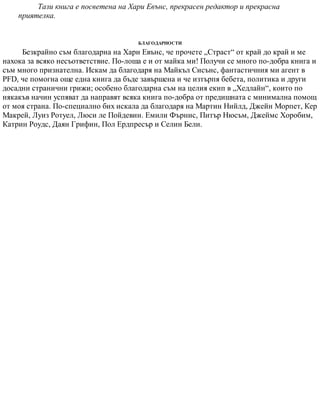 Тази книга е посветена на Хари Евънс, прекрасен редактор и прекрасна
приятелка.
БЛАГОДАРНОСТИ
Безкрайно съм благодарна на Хари Евънс, че прочете „Страст“ от край до край и ме
нахока за всяко несъответствие. По-лоша е и от майка ми! Получи се много по-добра книга и
съм много признателна. Искам да благодаря на Майкъл Сисънс, фантастичния ми агент в
PFD, че помогна още една книга да бъде завършена и че изтърпя бебета, политика и други
досадни странични грижи; особено благодарна съм на целия екип в „Хедлайн“, които по
някакъв начин успяват да направят всяка книга по-добра от предишната с минимална помощ
от моя страна. По-специално бих искала да благодаря на Мартин Нийлд, Джейн Морпет, Кер
Макрей, Луиз Ротуел, Люси ле Пойдевин. Емили Фърнис, Питър Нюсъм, Джеймс Хоробим,
Катрин Роудс, Даян Грифин, Пол Ердпресър и Селин Бели.
 