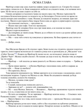 ОСМА ГЛАВА
Фрейзър сложи още една лъжичка кафява захар в еспресото си. Сигурно бе станало
като сироп, помисли си тя. Беше невероятен любител на сладките неща, а не качваше нито
грам. Не би могла да каже същото за себе си.
Свещта догаряше в стъклената чашка на масата пред тях. Мелиса търпеливо бе
изслушала безконечния разказ за ходенето му до битпазара в Уитни почти по време на
цялата вечеря само кимайки с глава. Искаше да повдигне въпроса, но нямаше дори миг
мълчание. Масите в ресторанта бяха твърде близо една до друга и сервитьорите слухтяха.
— Да поискаме сметката — предложи тя.
— Искам още едно кафе. Този път ирландско.
Фрейзър леко бе зачервил бузи след три чаши вино, а не носеше на пиене.
Мелиса съзря възможност.
— Да повървим до твоята къща. Можем да се отбием по пътя и да купим хубаво уиски.
Много по-евтино. Насаме.
— Мм — каза той и очите му изведнъж се проясниха. Не бяха правили секс почти от
месец.
— Добре, скъпа.
Над Магдалин Бридж се бе спуснал здрач. Беше пълно със студенти, градски хлапета и
туристи, които караха велосипеди по главната улица или се разхождаха до „Магдалин“ или
„Сейнт Хилдас“[1]. Къщата на Фрейзър бе малко на юг, на петнадесет минути пеша от
„Крайст Чърч“. Мелиса загуби смелост. Не искаше да сяда в хола му. Искаше това да свърши
час по-скоро.
— Фрейзър — той посегна да хване ръката й, но Мелиса ловко я издърпа. — Трябва да
поговорим.
— Звучи някак мрачно — отбеляза Фрейзър с пискливия смях, който я караше да
стиска зъби. — Нещо за сватбата?
— По-сериозно, боя се.
Това привлече вниманието му. Забави крачките си и я погледна с недоумение, което
изглеждаше искрено. Сърцето на Мелиса се сви. Може би скъсването нямаше да бъде
толкова спокойно, колкото бе очаквала.
— Мелиса, за какво става дума?
Тя се поколеба.
— Слушай, напоследък помислих доста и…
— Зарязваш ли ме? — попита той, повишавайки тон.
— Не — каза Мелиса. Замълча. — Всъщност… Фрейзър, преживяхме чудесни моменти
заедно, ти и аз, и наистина си ми много скъп, но…
— Не мога да повярвам. Ти ме зарязваш — Фрейзър залитна назад. — Скъсваш с мен.
Разваляш годежа — каза той съвсем ясно.
— Просто бракът не е това, което искам точно сега — промълви Мелиса с умоляващ
тон. — Прибързахме.
Фрейзър прехапа устни като човек, който е бил подложен на публично унижение.
— Можеше да ми го кажеш по всяко време. Похарчих хиляди за сватбата. Обадих се на
 