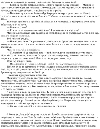 всичките си приятели, на всичките си роднини. Какво да им кажа сега?
— Кажи, че просто съм размислила… или че заедно сме се отказали — Мелиса се
чувстваше безпомощна. Изглеждаше толкова ядосан, толкова наранен. — Аз ще пиша на
всички, ако ми дадеш списъка. Никой няма да те упрекне.
— Върни ми пръстена на баба — Фрейзър протегна трепереща ръка. — Имаше
страхотен късмет, че ти предложих, Мелиса. Трябваше да зная какво да очаквам от жена като
теб…
Тя извади кутийката с пръстена от джоба си и му я подаде. В ресторанта дори не бе
забелязал, че не го носи.
— Жена като мен?
— Е, вече си го направила веднъж, нали? Изоставила си и друг мъж?
Мелиса залитна назад като поразена от гръм. Никой не бе споменавал за Уил пред нея,
откакто баща й бе заминал.
Той се засмя ехидно.
— Изненадана ли си? Хората говорят, както знаеш. Предложих ти втори шанс, а ти го
захвърли в лицето ми. Не мисля, че много мъже биха се излъгали да опитат късмета си за
трети път.
Мелиса се загърна с жилетката.
— Съжалявам, че се чувстваш така — той понечи да си проправи път сред хората.
Може би бе пил повече, отколкото бе предполагала. — Фрейзър, какво ще кажеш да те
изпратя до дома, да сложа кафе? Можем да поговорим отново утре.
Фрейзър поклати глава.
— Няма нищо за обсъждане. Мога да се прибера сам, благодаря, скъпа…
Завъртя се, за да се размине с тичащ младеж с айпод, който сякаш не усещаше хората
наоколо, и загуби равновесие. Мелиса скочи напред, изплашена, че е навехнал глезена си.
Протегна ръце към раменете на Фрейзър.
В този миг куршум пръсна черепа му.
Минувачите залегнаха на тротоара или се разбягаха с писъци във всички посоки.
Мелиса застина, зяпнала от ужас. Над челото на Фрейзър зееше огромна рана. Виждаше се
сиво мозъчно вещество. Раната кървеше, порой от яркочервена кръв се стичаше по ръцете й.
Очите на годеника й все още бяха отворени, но изцъклени и безжизнени. Тялото му се олюля
и се свлече на земята.
Движение я извади от вцепенението. Чу друг изстрел в далечината, но коленете й се
подкосиха, приведе се над тялото на Фрейзър и повърна. Около нея звучаха истерични
викове. Отекна трясък от катастрофа на пътя. Мелиса политна напред, потърси с пръсти
земята, само за опора. Виеше й се свят. Фрейзър бе мъртъв. Почувства как силни ръце,
мъжки ръце я сграбчиха през кръста, завъртяха я.
— Жива е — каза някой и в следващия миг тя припадна.
В болница „Радклиф“ не достигаха легла. Ясно бе, че старшата сестра иска час по-
скоро да се отърве от нея. Това бе добре дошло за Мелиса. Трябваше да се измъкне оттук. Но
идваха полицаи и лекарите настояваха да изчака. Дрехите и обувките й бяха отнесени като
веществени доказателства и от колежа изпратиха един студент да й донесе други от
апартамента й: дънки и памучен пуловер, кецове и дори чисто бельо. Униженията нямаха
 