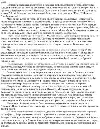 край.
Полицаите заставаха до леглото й и задаваха въпроси, отново и отново, докато й се
догади и се наложи да посегне към сивата найлонова торбичка на нощното шкафче. Какво е
правила с Фрейзър Макинтош? Откога са били сгодени. Защо е скъсала с него? Дали е имал
врагове? А тя? Дали е негова наследница? Дали е имал застраховка „Живот“? Дали тя е
бенефициентът?
Мелиса най-сетне ги убеди, че е била просто невинен наблюдател. Предостави им
пълна информация за контакт с родителите му. Те щяха да се погрижат за всичко. Когато
полицаите си тръгнаха, беше крайно изтощена, нямаше сили за каквото и да било, дори да
скърби. Казаха й, че няма други простреляни. Приличало повече на предумишлено убийство,
отколкото на случайно нападение от полудял стрелец. Мелиса беше безпомощна; не можеше
да се сети за нито един човек, който би поискал да навреди на Фрейзър.
Предложиха й помощ от психолог, но Мелиса отказа. Беше шокирана и наскърбена, но
някакъв непознат нямаше да помогне. Сестрите се разшетаха около нея веднага щом
детективите си отидоха, сякаш бе звездата на деня. Инцидентът бе отразен във всички
новинарски емисии и санитарките започнаха да се държат по-мило. Бе станала почти
известна.
Мелиса не отговори на обажданията от загрижени колеги от „Крайст Чърч“. На
следващия ден се събуди с напълно бистър ум. Поиска лист и химикалка и написа дълго,
тактично писмо до майката на Фрейзър. Реши да не й казва за разваления годеж. Вместо
това написа част от истината. Какъв прекрасен човек е бил Фрейзър, колко добре се е
държал с нея.
Не можеше да се изправи срещу госпожа Макинтош точно сега. Погребението щеше да
бъде скоро. Написа, че трябва да преодолее шока. Че заминава за няколко дни и знае, че
Фрейзър би искал семейството му да уреди погребението.
Веднага щом пъхна плътния хартиен плик в пощенската кутия в болницата, изпита
обсебващо чувство на паника. След като се погрижи за тези подробности и се сбогува с
Фрейзър и семейството му, изведнъж си даде сметка за целия ужас на положението си. Бе
вървяла с него в мига на убийството. Бе видяла главата му да се пръсва пред очите й.
Няколко сантиметра встрани, и това можеше да сполети нея. А ако се бе случило?
Потресаващата близост на смъртта, смъртта на Фрейзър — гледката, на която бе
станала свидетел, витаеше над болницата и Оксфорд. Мелиса се задушаваше от нея.
Копнежът да замине някъде, да проясни ума си, да бъде далеч от града, в който стрелецът
все още е на свобода, защото в никоя емисия не бяха съобщили, че е заловен, бе твърде
силен. А ако гневът на този човек към Фрейзър се прехвърлеше и върху нея? Все пак бе
негова годеница. Сърцето на Мелиса препускаше; просто не се чувстваше в безопасност.
Инстинктът й подсказваше да бяга, да изчезне колкото е възможно по-бързо и
безшумно. Винаги можеше да се върне тук, но сега й се струваше, че на всяка цена трябва да
замине далеч.
Измъкна босите си крака от леглото. Дрехите й бяха прибрани в найлонова торбичка
на шкафчето. Енергично махна лепенката и извади иглата на системата от ръката си.
Нахлузи дънките, тениската, пуловера и обувките и извади чантата си. Портмонето й бе там,
с малко пари и паспорта. Хрумна й да слезе с асансьора до главния вход, но една от сестрите
бе споменала, че там има екипи на местните телевизии, а за нищо на света не искаше да я
снимат.
 