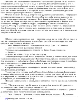 Вратата в края на отделението бе отворена. Мелиса излезе през нея, тръгна напосоки
по коридорите, докато видя табела за входа за доставки. Имаше товарен асансьор и тя се
огледа наоколо, натисна бутона и слезе до сутерена. Отвън бяха паркирани няколко коли и
линейки. Мелиса мина между тях, прекоси тревна площ и излезе на улицата. Един поглед
назад през рамо бе достатъчен, за да се увери, че наистина има малка група журналисти,
заели позиции пред централния вход на болницата.
Отправи се на юг. Нямаше да отиде на оксфордската железопътна гара — твърде много
нейни познати пътуваха всеки ден до Лондон и обратно, а не би понесла въпросите им.
Имаше катери, които превозваха пътници от Фоли Бридж до Кавершам Бридж в Рединг по
два пъти на ден. Щеше да се придвижи дотам и да хване директен влак за Лондон, не по
оксфордския маршрут. После не бе сигурна. Закрачи бързо, колкото можеше, без да
подтичва. Фрейзър бе убит точно пред очите й и всяка клетка от тялото й я подканваше да
бяга. Имаше нужда от кратка почивка, време да се опомни и да реши какво да прави с
живота си. Може би да положи сериозни усилия, за първи път в живота си, за да се отърве от
призрака на Уилям Хайд.
В болничното отделение млад мъж — привлекателен, с матова кожа, облечен с екип за
джогинг, мина през двойните врати с огромен букет цветя. Безшумно се промъкна при
сестрите и поиска да види Мелиса Елмет.
— Тя не приема посетители — отговори сестра Линда Смит. — Съжалявам.
— Бихте ли попитали дали иска да ме види?
Той извади шофьорската книжка от джоба си. Карлос Елмет, племенник.
— Карлос…
— Майка ми, нейната сестра, живее в Андалусия.
Усмихна се заговорнически. Никоя от тези жени нямаше да го види отново, а мъжът от
телевизионните емисии не съществуваше. Изкуственият нос, перуката и контактните лещи
бяха произведени от най-добрите в бизнеса. Разбира се, не изпитваше никакво безпокойство
заради подозрителността на полицейските екипи от участък Темз Вали.
— Разбира се. Насам.
Сестрата стана от бюрото. Беше въздебела и това й отне доста време. Той можеше да
чака. Нямаше закъде да бърза.
Токсинът, с който трябваше да убие Мелиса Елмет, бе бавно действащ. Веднага щеше
да изпадне в безсъзнание, но щеше да умре едва след няколко дни, когато той вече щеше да
бъде в Бразилия, да се възползва от услугите на едва преминали през пубертета момичета и
да се радва на два милиона щатски долара.
Последва сестрата, която се заклатушка по коридора и отмести една завеса. Леглото бе
празно.
— О! Виж ти, тръгнала си е. Не ни каза, че иска да бъде изписана. Сигурно сама е
изключила системата. Имате ли номера на мобилния й?
Той впери поглед в леглото с недоумение. Беше самонадеян и се бе забавил. Трябваше
да дойде час по-рано. Лола Монтоя нямаше да бъде доволна.
— Не се тревожете — успя да се опомни и да се усмихне чаровно. — Ще я намеря.
[1] Оксфордски колежи. — Б.пр. ↑
 