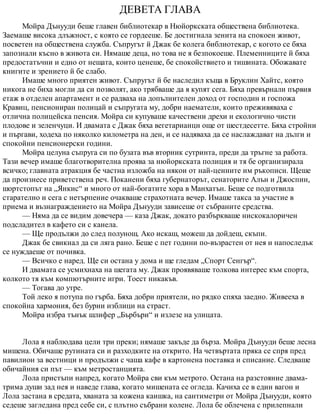 ДЕВЕТА ГЛАВА
Мойра Дънууди беше главен библиотекар в Нюйоркската обществена библиотека.
Заемаше висока длъжност, с която се гордееше. Бе достигнала зенита на спокоен живот,
посветен на обществена служба. Съпругът й Джак бе колега библиотекар, с когото се бяха
запознали късно в живота си. Нямаше деца, но това не я безпокоеше. Племенниците й бяха
предостатъчни и едно от нещата, които ценеше, бе спокойствието и тишината. Обожавате
книгите и зрението й бе слабо.
Имаше много приятен живот. Съпругът й бе наследил къща в Бруклин Хайтс, която
никога не биха могли да си позволят, ако трябваше да я купят сега. Бяха превърнали първия
етаж в отделен апартамент и се радваха на допълнителен доход от господин и госпожа
Кравиц, пенсиониран полицай и съпругата му, добри наематели, които преживяваха с
отлична полицейска пенсия. Мойра си купуваше качествени дрехи и екологично чисти
плодове и зеленчуци. И двамата с Джак бяха вегетарианци още от шестдесетте. Бяха стройни
и пъргави, ходеха по няколко километра на ден, и се надяваха да се наслаждават на дълги и
спокойни пенсионерски години.
Мойра целуна съпруга си по бузата във вторник сутринта, преди да тръгне за работа.
Тази вечер имаше благотворителна проява за нюйоркската полиция и тя бе организирала
всичко; главната атракция бе частна изложба на някои от най-ценните им ръкописи. Щеше
да произнесе приветствена реч. Поканени бяха губернаторът, сенаторите Алън и Джоспин,
шортстопът на „Янкис“ и много от най-богатите хора в Манхатън. Беше се подготвила
старателно и сега с нетърпение очакваше страхотната вечер. Имаше такса за участие в
приема и възнаграждението на Мойра Дънууди зависеше от събраните средства.
— Няма да се видим довечера — каза Джак, докато разбъркваше нискокалоричен
подсладител в кафето си с канела.
— Ще продължи до след полунощ. Ако искаш, можеш да дойдеш, скъпи.
Джак бе свикнал да си ляга рано. Беше с пет години по-възрастен от нея и напоследък
се нуждаеше от почивка.
— Всичко е наред. Ще си остана у дома и ще гледам „Спорт Сенгър“.
И двамата се усмихнаха на шегата му. Джак проявяваше толкова интерес към спорта,
колкото тя към компютърните игри. Тоест никакъв.
— Тогава до утре.
Той леко я потупа по гърба. Бяха добри приятели, но рядко спяха заедно. Живееха в
спокойна хармония, без бурни изблици на страст.
Мойра избра тънък шлифер „Бърбъри“ и излезе на улицата.
Лола я наблюдава цели три преки; нямаше закъде да бърза. Мойра Дънууди беше лесна
мишена. Обичаше рутината си и разходките на открито. На четвъртата пряка се спря пред
павилион за вестници и продължи с чаша кафе в картонена поставка и списание. Следваше
обичайния си път — към метростанцията.
Лола пристъпи напред, когато Мойра сви към метрото. Остана на разстояние двама-
трима души зад нея и наведе глава, когато мишената се огледа. Качиха се в един вагон и
Лола застана в средата, хваната за кожена каишка, на сантиметри от Мойра Дънууди, която
седеше загледана пред себе си, с плътно събрани колене. Лола бе облечена с прилепнали
 