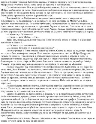 дънки, избеляла тениска и бейзболна шапка, с очила; не привлече почти ничие внимание.
Мойра беше с червена рокля, която щеше да прикрие и попие кръвта.
Слязоха на станция Пен, където бе идеалното място. Лола се изкачи по стъпалата след
Мойра, заобиколена от тълпа. Беше напълно незабележима и вървеше с наведена глава, за да
крие лицето си от камерите. Беше заснета на пет континента, но никога не бяха я залавяли.
Периодично променяше всичко, дори походката си.
Тананикайки си, Мойра излезе на ярката слънчева светлина и закрачи към
библиотеката. Не подозираше, че е в опасност, но бяха в центъра на Манхатън и Лола
прецени възможностите си. По-сложно убийство, с предимството на късното откриване, бе
осъществимо, но тя предпочиташе да приключи бързо и да изчезне. Едва ли щеше да има
голямо разследване. Когато Мойра сви по Осмо Авеню, Лола се приближи, извади с лявата
си ръка спринцовка от външния джоб на чантата си. Залитна към библиотекарката и изруга:
— Мамка му! О, извинете.
— Нищо — каза Мойра. — Не…
Затаи дъх, изненадана, после ужасена. Лола бе забила иглата в тялото й и цианидът
навлизаше в кръвта й.
— Не мога… — запелтечи тя.
„Да дишаш. Разбира се, с цианид в организма.“
Леко затрепери и Лола я хвана, когато се олюля. Стояха до входа на подземен гараж и
на стената бяха монтирани камери. Лола завлече гърчещото се тяло на Мойра Дънууди в
гаража, до стената. Извади нож и я прободе няколко пъти в гърба, в корема, в сърцето,
заставайки отстрани, за да не се опръска с кръв, и грабна чантата й. Мойра не усети ножа,
беше мъртва от десет секунди. Но кръвта бликаше и патологът нямаше да разбере. Мойра
Дънууди, поредната жертва на нападение с цел грабеж по улиците на Манхатън.
Лола се отдалечи със спокойствието на професионалист. Една пряка на юг, после на
запад към „Хеле Китчън“, не в посоката, в която би тръгнал един наемен убиец. На Десето
Авеню имаше гостилница и се отби да хапне омлет. Щяха да претърсят улиците, но нямаше
да я открият. След като ченгетата се откажат и се отдалечат към метрото, щеше да хване
такси до Бруклин, а после влак до летището и да се помотае там няколко часа. Големият
трофей сенаторът, щеше да намери смъртта си тази вечер. Най-сетне тя щеше да заслужи
парите си.
Лола почувства тръпка в корема. Беше голяма поръчка. Жените в нейния бизнес бяха
малко. Твърде често им липсваше нужната смелост и хладнокръвие. Радваше се на
репутацията си и с това щеше да я затвърди.
Беше се подлагала на психоанализа и знаеше, че не е способна да изпитва съчувствие.
Не бе изненадващо, предвид онова, което бе преживяла в детството си. Онова, което й бе
причинила майка й. Не се безпокоеше заради психологическия си профил. Благодарение на
него бе станала толкова добра. Нахрани се хубаво и мислено отрепетира сценария за вечерта.
Клиентът бе платил щедро и считаше работата за свършена. Ако не, нямаше да я остави
жива. Чисто, неразкриваемо убийство означаваше нещо повече от пари за агент като Лола.
Мистерията около нея караше клиентите да изпитват страхопочитание, което бе
изключително важно. Защото престанеха ли да се страхуват от нея, щяха да започнат да я
преследват.
Лола имаше цел и план. Двадесет милиона, в щатска валута. Знаеше къде да ги скрие и
когато изчезне, щеше да бъде за цял живот.
 