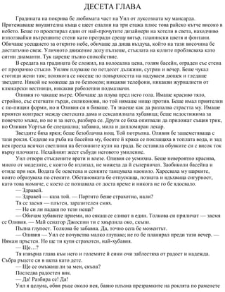 ДЕСЕТА ГЛАВА
Градината на покрива бе любимата част на Уил от луксозната му мансарда.
Притежаваше внушителна къща с шест спални на три етажа плюс това райско кътче високо в
небето. Беше го проектирал един от най-прочутите дизайнери на хотели в света, находчиво
използвайки вътрешните стени като прегради срещу вятър, планински цветя и фонтани.
Обичаше усещането за открито небе, обичаше да диша въздуха, който на тази височина бе
достатъчно свеж. Уличното движение долу пълзеше, стъклата на колите проблясваха като
ситни диаманти. Тук цареше пълно спокойствие.
В средата на градината бе сложил, на колосална цена, голям басейн, ограден със стена
от прозрачно стъкло. Уилям плуваше по петдесет дължини, сутрин и вечер. Беше чукал
стотици жени там; понякога се носеше по повърхността на надуваем дюшек и гледаше
звездите. Никой не можеше да го безпокои; никакви телефони, никакви журналисти от
клюкарски вестници, никакви раболепни подмазвачи.
Оливия го чакаше вътре. Обичаше да плува пред него гола. Имаше красиво тяло,
стройно, със стегнати гърди, силиконови, но той нямаше нищо против. Беше имал приятелки
с по-пищни форми, но и Оливия си я биваше. Тя знаеше как да разпалва страстта му. Имаше
приятен контраст между светската дама и сексапилната хубавица; беше недостижима за
повечето мъже, но не и за него, разбира се. Други се бяха опитвали да приложат същия трик,
но Оливия Уортън бе специална; забавна, мила и дипломиран лекар.
Звездите бяха ярки; беше безоблачна нощ. Той потръпна. Оливия бе зашеметяваща с
тази рокля. Седеше на ръба на басейна му, босите й крака се поклащаха в топлата вода, и зад
нея грееха всички светлини на бетонните кули на града. Бе оставила обувките си с висок ток
върху плочките. Нехайният жест събуди неговото умиление.
Уил отвори стъклените врати и влезе. Оливия се усмихна. Беше невероятно красива,
много от моделите, с които бе излизал, не можеха да й съперничат. Заобиколи басейна и
отиде при нея. Водата бе осветена и сенките танцуваха наоколо. Харесваха му шарките,
които образуваха по стените. Обстановката бе отпускаща, позната и вдъхваща сигурност,
като това момиче, с което се познаваха от доста време и никога не го бе ядосвало.
— Здравей.
— Здравей — каза той. — Партито беше страхотно, нали?
Тя се засмя — плътен, заразителен смях.
— Не си ли падаш по тези неща?
— Обичам хубавите приеми, но сякаш се сливат в един. Толкова си приличат — засмя
се Оливия. — Май сенатор Джоспин ти е хвърлила око, скъпи.
Пълна глупост. Толкова бе забавна. Да, точно сега бе моментът.
— Оливия — Уил се почувства малко глупаво; не го бе планирал преди тази вечер. —
Нямам пръстен. Но ще ти купя страхотен, най-хубавия.
— Ще…?
Тя извърна глава към него и големите й сини очи заблестяха от радост и надежда.
Събра ръцете си в шепа като дете.
— Ще се омъжиш ли за мен, скъпа?
Последва радостен вик.
— Да! Разбира се! Да!
Уил я целуна, обви ръце около нея, бавно плъзна презрамките на роклята по раменете
 