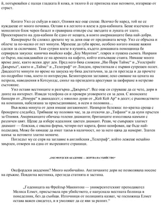 й, потърквайки с палци гладката й кожа, и тялото й се притисна към неговото, изгарящо от
страст.
Когато Уил се събуди в шест, Оливия все още спеше. Всичко бе наред, той не се
нуждаеше от много почивка. Остави я в леглото и влезе в душ-кабината. Беше изсечена от
монолитен блок черен базалт и гравирана отвътре със звездите и луната от злато.
Проектирането на душ-кабини бе едно от нещата, в които американците бяха най-добри.
Камериерът бе сложил дрехите му за деня още от предишната вечер. Уил се обръсна и
облече за по-малко от пет минути. Мразеше да губи време, особено когато имаше важни
сделки за сключване. Тази сутрин влезе в кухнята, където домашната помощница бе
сервирала закуска: каничка ямайско кафе „Блу Маунтин“, геврек и пушена сьомга. Нахрани
се бързо, наслаждавайки се на аромата на кафето, който изпълваше стаята. Нямаше много
време днес, както всеки друг ден. Пред него бяха сложени „Ню Йорк Таймс“ и „Уолстрийт
Джърнъл“, както и „Таймс“ и „Телеграф“ от Лондон, пристигнали с първия сутрешен полет.
Двадесетте минути по време на закуска му бяха достатъчни, за да ги прегледа и да прочете
по-подробно това, което го интересува. Безинтересни заглавия; леко свиване на цената на
петрола, наводнения в Котсуолдс, синът на президента арестуван за шофиране в нетрезво
състояние.
Уил остави вестниците и разгърна „Джърнъл“. Все още си струваше да се чете, дори в
дните на интернет. Извади телефона си и провери уговорките си за деня. С японските
банкери от „Номура“ в дванадесет; с няколко души от „Кей Кей Ар“ в десет; с ръководството
на компания, набелязана за присъединяване, в осем и половина…
Във всяка минута от деня имаше ангажимент. Нахвърли бележка: по-кратка среща с
брокерите следобед. Трябваше му половин час, за да отскочи до „Тифани“ и да купи пръстен
за Оливия. Американците обичаха големи диаманти; британците използваха камъни с
различен цвят. Щеше да избере идеалния: цветен диамант. Реши, че съвършен златист
диамант — бляскав, с овална форма, четири-пет карата, фино шлифован, ще бъде най-
подходящ. Може би нямаше да имат такъв в наличност, но за него щяха да намерят. Златен
камък за неговото златно момиче.
Погледът му се спря на заглавие в английския „Телеграф“, който лежеше нехайно
хвърлен, отворен на една от вътрешните страници.
„ОКСФОРДСКИ АКАДЕМИК — ЖЕРТВА НА УБИЙСТВО“
Оксфордски академик? Много необичайно. Англичаните дори не позволяваха носене
на оръжие. Повдигна вестника, прегледа статията и застина.
„Годеницата на Фрейзър Макинтош — университетският преподавател
Мелиса Елмет, присъствала при убийството, е напуснала местната болница в
понеделник, без да съобщи. Източници от полицията казват, че госпожица Елмет
остава важен свидетел, и я умоляват да се яви за разпит.“
 