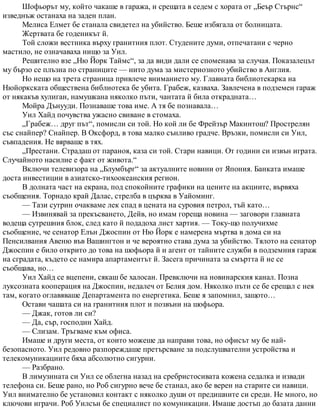 Шофьорът му, който чакаше в гаража, и срещата в седем с хората от „Беър Стърнс“
изведнъж останаха на заден план.
Мелиса Елмет бе станала свидетел на убийство. Беше избягала от болницата.
Жертвата бе годеникът й.
Той сложи вестника върху гранитния плот. Студените думи, отпечатани с черно
мастило, не означаваха нищо за Уил.
Решително взе „Ню Йорк Таймс“, за да види дали се споменава за случая. Показалецът
му бързо се плъзна по страниците — нито дума за мистериозното убийство в Англия.
Но нещо на трета страница привлече вниманието му. Главната библиотекарка на
Нюйоркската обществена библиотека бе убита. Грабеж, казваха. Завлечена в подземен гараж
от някакъв хулиган, намушкана няколко пъти, чантата й била открадната…
Мойра Дънууди. Познаваше това име. А тя бе познавала…
Уил Хайд почувства ужасно свиване в стомаха.
„Грабеж… друг път“, помисли си той. Но кой ли бе Фрейзър Макинтош? Прострелян
със снайпер? Снайпер. В Оксфорд, в това малко сънливо градче. Връзки, помисли си Уил,
съвпадения. Не вярваше в тях.
„Престани. Страдаш от параноя, каза си той. Стари навици. От години си извън играта.
Случайното насилие е факт от живота.“
Включи телевизора на „Блумбърг“ за актуалните новини от Япония. Банката имаше
доста инвестиции в азиатско-тихоокеанския регион.
В долната част на екрана, под спокойните графики на цените на акциите, вървяха
съобщения. Торнадо край Далас, стрелба в църква в Уайоминг.
— Тази сутрин очакваме лек спад в цената на суровия петрол, тъй като…
— Извинявай за прекъсването, Дейв, но имам гореща новина — заговори главната
водеща сутрешния блок, след като й подадоха лист хартия. — Току-що получихме
съобщение, че сенатор Елън Джоспин от Ню Йорк е намерена мъртва в дома си на
Пенсилвания Авеню във Вашингтон и че вероятно става дума за убийство. Тялото на сенатор
Джоспин е било открито до това на шофьора й и агент от тайните служби в подземния гараж
на сградата, където се намира апартаментът й. Засега причината за смъртта й не се
съобщава, но…
Уил Хайд се вцепени, сякаш бе халосан. Превключи на новинарския канал. Позна
луксозната кооперация на Джоспин, недалеч от Белия дом. Няколко пъти се бе срещал с нея
там, когато оглавяваше Департамента по енергетика. Беше я запомнил, защото…
Остави чашата си на гранитния плот и позвъни на шофьора.
— Джак, готов ли си?
— Да, сър, господин Хайд.
— Слизам. Тръгваме към офиса.
Имаше и други места, от които можеше да направи това, но офисът му бе най-
безопасното. Уил редовно разпореждаше претърсване за подслушвателни устройства и
телекомуникациите бяха абсолютно сигурни.
— Разбрано.
В лимузината си Уил се облегна назад на сребристосивата кожена седалка и извади
телефона си. Беше рано, но Роб сигурно вече бе станал, ако бе верен на старите си навици.
Уил внимателно бе установил контакт с няколко души от предишните си среди. Не много, но
ключови играчи. Роб Уилсън бе специалист по комуникации. Имаше достъп до базата данни
 