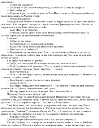 десетилетие.
— Стационар „Радклиф“.
— Свържете ме със спешното отделение, ако обичате. Стаята на сестрите.
— Кой се обажда?
— Сержант Брукс, полицейски участък Темз Вали. Искам да обсъдим подробности
около изписването на Мелиса Елмет.
— Почакайте, сержант.
Последва пауза. Изведнъж развитият му усет се върна, сякаш не бе преставал да бъде
таен агент. Уил говореше с авторитет, с характерния оксфордширски акцент. Знаеше, че
сигурността в английските болници е слаба.
— Сали Маунт е на телефона.
— Сержант Джеймс Брукс, Темз Вали. Извинявайте, че ви безпокоя отново, но
получих нареждане да проверя нещо в показанията.
Въздишка.
— Добре, но сме заети…
— Госпожица Елмет е напуснала болницата.
— Казахме ви, че не е изписана. Просто си е тръгнала.
— И все още не се е обадила?
— Не очакваме да я видим отново. Беше тук само защото трябваше да остане под
наблюдение. Не пожела терапия, така че ако има проблеми, сигурно ще се обърне към
личния си лекар.
Уил зададе най-важния си въпрос:
— Добре, почти свърших. Колко хора са поискали свиждане с нея?
— Само племенникът й, испанец — Уил чу смях и закриване на слушалката. Сали
изсъска на колежките си да се държат сериозно. — Карлос.
— Бил е чаровник, а?
— О, да — тя се отпусна, решила, че няма нищо лошо да се пошегува. — Момичетата
се надяват да дойде отново.
— Този Карлос е дошъл, след като тя си е тръгнала.
— Донесе й цветя.
— Благодаря, сестра, много ни помогнахте — Уил затвори и натисна друг бутон на
телефона си. — Джанет, отмени всичките ми срещи.
— Но, сър, първата е след десет минути. Чакат ви във фоайето.
Мамка му. Уил мразеше да бъде груб.
— Добре. Кажи на Джак Сансън да ги приеме. Предай му, че съм казал само да
поговори с тях, да не предлага нищо, и отмени всички други ангажименти. Лични въпроси за
уреждане. Ще се уговорим за друг път. Днес няма да бъда в офиса.
Джак беше заместник-председател на управителния съвет, напълно способен да
забаламоса няколко дребни бизнесмени от Средния запад. Беше по-възрастен от Уил,
привлечен от „Уаковия“[1], и много амбициозен. Уил го бе назначил на тази длъжност,
защото бе способен. Ламтенето за власт от по-ниските етажи не го безпокоеше.
— Веднага, господин Хайд.
Джанет Наваро никога не спореше с него. Малцина се осмеляваха.
Уил взе телефона си и се отправи към втория асансьор, който водеше до фоайето.
Щеше да се обади на Мелиса и искаше да го направи навън. Идеята да разговарят му се
 