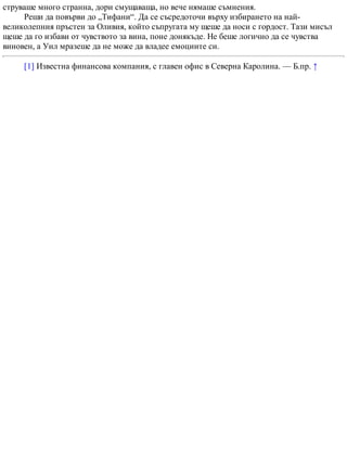 струваше много странна, дори смущаваща, но вече нямаше съмнения.
Реши да повърви до „Тифани“. Да се съсредоточи върху избирането на най-
великолепния пръстен за Оливия, който съпругата му щеше да носи с гордост. Тази мисъл
щеше да го избави от чувството за вина, поне донякъде. Не беше логично да се чувства
виновен, а Уил мразеше да не може да владее емоциите си.
[1] Известна финансова компания, с главен офис в Северна Каролина. — Б.пр. ↑
 