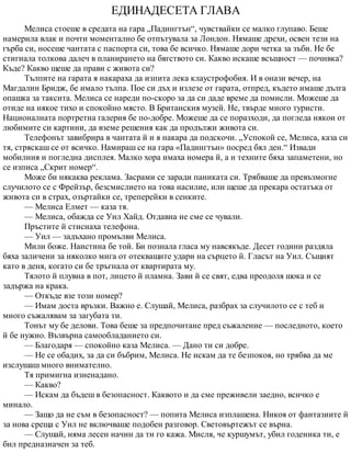 ЕДИНАДЕСЕТА ГЛАВА
Мелиса стоеше в средата на гара „Падингтън“, чувствайки се малко глупаво. Беше
намерила влак и почти моментално бе отпътувала за Лондон. Нямаше дрехи, освен тези на
гърба си, носеше чантата с паспорта си, това бе всичко. Нямаше дори четка за зъби. Не бе
стигнала толкова далеч в планирането на бягството си. Какво искаше всъщност — почивка?
Къде? Какво щеше да прави с живота си?
Тълпите на гарата я накараха да изпита лека клаустрофобия. И в онази вечер, на
Магдалин Бридж, бе имало тълпа. Пое си дъх и излезе от гарата, отпред, където имаше дълга
опашка за таксита. Мелиса се нареди по-скоро за да си даде време да помисли. Можеше да
отиде на някое тихо и спокойно място. В Британския музей. Не, твърде много туристи.
Националната портретна галерия бе по-добре. Можеше да се поразходи, да погледа някои от
любимите си картини, да вземе решения как да продължи живота си.
Телефонът завибрира в чантата й и я накара да подскочи. „Успокой се, Мелиса, каза си
тя, стряскаш се от всичко. Намираш се на гара «Падингтън» посред бял ден.“ Извади
мобилния и погледна дисплея. Малко хора имаха номера й, а и техните бяха запаметени, но
се изписа „Скрит номер“.
Може би някаква реклама. Засрами се заради паниката си. Трябваше да превъзмогне
случилото се с Фрейзър, безсмислието на това насилие, или щеше да прекара остатъка от
живота си в страх, озъртайки се, треперейки в сенките.
— Мелиса Елмет — каза тя.
— Мелиса, обажда се Уил Хайд. Отдавна не сме се чували.
Пръстите й стиснаха телефона.
— Уил — задъхано промълви Мелиса.
Мили боже. Наистина бе той. Би познала гласа му навсякъде. Десет години раздяла
бяха заличени за няколко мига от отекващите удари на сърцето й. Гласът на Уил. Същият
като в деня, когато си бе тръгнала от квартирата му.
Тялото й плувна в пот, лицето й пламна. Зави й се свят, едва преодоля шока и се
задържа на крака.
— Откъде взе този номер?
— Имам доста връзки. Важно е. Слушай, Мелиса, разбрах за случилото се с теб и
много съжалявам за загубата ти.
Тонът му бе делови. Това беше за предпочитане пред съжаление — последното, което
й бе нужно. Възвърна самообладанието си.
— Благодаря — спокойно каза Мелиса. — Дано ти си добре.
— Не се обадих, за да си бъбрим, Мелиса. Не искам да те безпокоя, но трябва да ме
изслушаш много внимателно.
Тя примигна изненадано.
— Какво?
— Искам да бъдеш в безопасност. Каквото и да сме преживели заедно, всичко е
минало.
— Защо да не съм в безопасност? — попита Мелиса изплашена. Никоя от фантазиите й
за нова среща с Уил не включваше подобен разговор. Световъртежът се върна.
— Слушай, няма лесен начин да ти го кажа. Мисля, че куршумът, убил годеника ти, е
бил предназначен за теб.
 