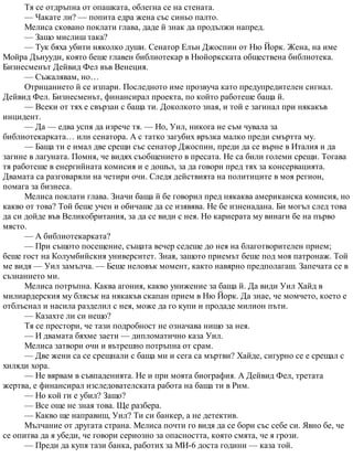 Тя се отдръпна от опашката, облегна се на стената.
— Чакате ли? — попита едра жена със синьо палто.
Мелиса сковано поклати глава, даде й знак да продължи напред.
— Защо мислиш така?
— Тук бяха убити няколко души. Сенатор Елън Джоспин от Ню Йорк. Жена, на име
Мойра Дънууди, която беше главен библиотекар в Нюйоркската обществена библиотека.
Бизнесменът Дейвид Фел във Венеция.
— Съжалявам, но…
Отрицанието й се изпари. Последното име прозвуча като предупредителен сигнал.
Дейвид Фел. Бизнесменът, финансирал проекта, по който работеше баща й.
— Всеки от тях е свързан с баща ти. Доколкото зная, и той е загинал при някакъв
инцидент.
— Да — едва успя да изрече тя. — Но, Уил, никога не съм чувала за
библиотекарката… или сенатора. А с татко загубих връзка малко преди смъртта му.
— Баща ти е имал две срещи със сенатор Джоспин, преди да се върне в Италия и да
загине в лагуната. Помня, че видях съобщението в пресата. Не са били големи срещи. Тогава
тя работеше в енергийната комисия и е дошъл, за да говори пред тях за консервацията.
Двамата са разговаряли на четири очи. Следя действията на политиците в моя регион,
помага за бизнеса.
Мелиса поклати глава. Значи баща й бе говорил пред някаква американска комисия, но
какво от това? Той беше учен и обичаше да се изявява. Не бе изненадана. Би могъл след това
да си дойде във Великобритания, за да се види с нея. Но кариерата му винаги бе на първо
място.
— А библиотекарката?
— При същото посещение, същата вечер седеше до нея на благотворителен прием;
беше гост на Колумбийския университет. Зная, защото приемът беше под моя патронаж. Той
ме видя — Уил замълча. — Беше неловък момент, както навярно предполагаш. Запечата се в
съзнанието ми.
Мелиса потръпна. Каква агония, какво унижение за баща й. Да види Уил Хайд в
милиардерския му блясък на някакъв скапан прием в Ню Йорк. Да знае, че момчето, което е
отблъснал и насила разделил с нея, може да го купи и продаде милион пъти.
— Казахте ли си нещо?
Тя се престори, че тази подробност не означава нищо за нея.
— И двамата бяхме заети — дипломатично каза Уил.
Мелиса затвори очи и вътрешно потръпна от срам.
— Две жени са се срещнали с баща ми и сега са мъртви? Хайде, сигурно се е срещал с
хиляди хора.
— Не вярвам в съвпаденията. Не и при моята биография. А Дейвид Фел, третата
жертва, е финансирал изследователската работа на баща ти в Рим.
— Но кой ги е убил? Защо?
— Все още не зная това. Ще разбера.
— Какво ще направиш, Уил? Ти си банкер, а не детектив.
Мълчание от другата страна. Мелиса почти го видя да се бори със себе си. Явно бе, че
се опитва да я убеди, че говори сериозно за опасността, която смята, че я грози.
— Преди да купя тази банка, работих за МИ-6 доста години — каза той.
 