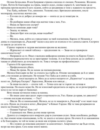 Остана безмълвна. В нея бушуваше странна смесица от емоции. Разкаяние. Желание.
Страх. Почти бе благодарна за страха, защото ледът, сковал сърцето й, започваше да се
пропуква против волята й като ледник, който се раздвижва и топи с идването на пролетта.
Уил Хайд, нейният Уил, шпионин. Толкова смел. Британски шпионин, после
милиардер, постигнал всичко сам.
— Ето как си се добрал до номера ми — опита се да се пошегува тя.
— Да.
— Не разбирам какво общо има всичко това с мен, Уил.
— Имаш ли братя или сестри?
Нима не помнеше дори това?
— Знаеш, че нямам.
— Доведен брат или сестра, нещо подобно?
— Не.
— Мелиса, мъж, който се е представил за твой племенник, Карлос от Испания, е
дошъл в стационара на „Радклиф“ малко след като си излязла и ти е донесъл цветя. Сестрите
го завели до леглото ти.
Страхът нарасна и задуши внезапния прилив на желание.
— Журналист от някой таблоид — предположи тя. — Защо не са проверили
самоличността му?
— Направили са го. Имал е валидна шофьорска книжка на името на Карлос Елмет.
Обикновено журналистите не се престарават толкова. А и не биха успели да се сдобият с
такава от убийството до изчезването ти. Това е почерк на професионалист.
Гърлото й бе пресъхнало.
— Професионален убиец.
— Може би греша. Но не искам да поемаш рискове.
Мелиса благодари на Бог за стената зад гърба си. Отново заплашваше да й се завие
свят, а не искаше да припадне. Не искаше Уил Хайд да я смята за слаба.
— Имам… нося паспорта си. Мога да се кача в метрото от „Падингтън“ и да хвана
полет на „Хийтроу Експрес“. Барселона, Женева или някъде…
— За нищо на света — отсече той. — Точно сега ще те търсят по летища и
пристанища. По-късно може би. Но не използвай кредитната си карта, не се регистрирай в
хотел и не тегли пари от банкомат.
Вече имаше истински повод за паника.
— Но имам само шестдесет лири в портмонето си, Уил. Какво да правя, по дяволите?
— отново последва мълчание. — Уил?
— Мисля. Не се паникьосвай, Мелиса, не са те намерили в „Радклиф“ и не знаят къде
си сега. Искам да отидеш в хотел „Виктрикс“ в Ковънт Гардън. Ще те чака резервация на
името на Оливия Уортън.
— Оливия Уортън? Коя е тя?
— Годеницата ми. Няма да има нищо против.
Думите се стовариха като юмручен удар в слънчевия сплит. Беше неизбежно, разбира
се. Ако имаше нещо изненадващо, то бе, че досега е останал ерген. Но очите й се навлажниха
и бе благодарна, че той не може да види как изтрива сълзите с ръка.
— Не е нужно да показваш документ за самоличност. Апартаментът ще бъде готов,
вътре ще има храна. Сега нещо много важно.
 