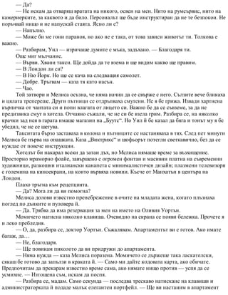 — Да?
— Не искам да отваряш вратата на никого, освен на мен. Нито на румсървис, нито на
камериерките, за каквото и да било. Персоналът ще бъде инструктиран да не те безпокои. Не
поръчвай нищо и не напускай стаята. Ясно ли е?
— Напълно.
— Може би ме гони параноя, но ако не е така, от това зависи животът ти. Толкова е
важно.
— Разбирам, Уил — изричаше думите с мъка, задъхано. — Благодаря ти.
Още миг мълчание.
— Върви. Хвани такси. Ще дойда да те взема и ще видим какво ще правим.
— В Лондон ли си?
— В Ню Йорк. Но ще се кача на следващия самолет.
— Добре. Тръгвам — каза тя като насън.
— Чао.
Той затвори и Мелиса осъзна, че няма начин да се свърже с него. Сълзите вече бликаха
и цялата трепереше. Други пътници се отдръпваха смутени. Не я бе грижа. Извади хартиена
кърпичка от чантата си и попи влагата от лицето си. Важно бе да се съвземе, за да не
предизвика смут в хотела. Отчаяно съжали, че не си бе взела грим. Разбира се, на няколко
крачки зад нея в гарата имаше магазин на „Буутс“. Но Уил й бе казал да бяга и тонът му я бе
убедил, че не се шегува.
Такситата бързо заставаха в колона и пътниците се настаняваха в тях. След пет минути
Мелиса бе първа на опашката. Каза „Виктрикс“ и шофьорът потегли светкавично, без да се
нуждае от повече инструкции.
Хотелът би накарал всеки да затаи дъх, но Мелиса нямаше време за възхищение.
Просторно мраморно фоайе, завършено с огромен фонтан и масивни платна на съвременни
художници, разкошни италиански канапета с минималистичен дизайн; плазмени телевизори
с големина на киноекрани, на които вървяха новини. Късче от Манхатън в центъра на
Лондон.
Плахо тръгна към рецепцията.
— Да? Мога ли да ви помогна?
Мелиса долови известно пренебрежение в очите на младата жена, когато плъзнаха
поглед по дънките и пуловера й.
— Да. Трябва да има резервация за мен на името на Оливия Уортън.
Момичето натисна няколко клавиша. Очевидно на екрана се появи бележка. Прочете я
и леко пребледня.
— О, да, разбира се, доктор Уортън. Съжалявам. Апартаментът ви е готов. Ако имате
багаж, да…
— Не, благодаря.
— Ще повикам пиколото да ви придружи до апартамента.
— Няма нужда — каза Мелиса поразена. Момичето се държеше така ласкателски,
сякаш бе готово да запълзи в краката й. — Само ми дайте кодовата карта, ако обичате.
Предпочитам да прекарам известно време сама, ако нямате нищо против — успя да се
усмихне. — Изтощена съм, искам да поспя.
— Разбира се, мадам. Само секунда — последва трескаво натискане на клавиши и
администраторката й подаде малък елегантен портфейл. — Ще ви настаним в апартамент
 