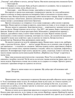 „Уиндзор“, най-добрият в хотела, доктор Уортън. Във всеки асансьор има специален бутон.
— Благодаря ви.
— Надявам се с господин Хайд да бъдете доволни от условията. Ако се нуждаете от
нещо или желаете смяна, моля, обадете ни се.
— Благодаря — каза Мелиса отново, чувствайки се малко глупаво.
Взе картата и тръгна към асансьора с неприятното чувство, че е под наблюдение;
защото я смятаха за новата кралица на империята Хайд и несъмнено се питаха защо е
облечена така. Натисна бутона на асансьора, който милостиво я чакаше. Когато я погълна,
Мелиса въздъхна с облекчение. Докосна лампичката за апартамент „Уиндзор“ и кабината се
понесе нагоре с успокояващо монотонно бръмчене.
Вратите изсъскаха и се отвориха и тя се озова в коридор с дебел килим и орехова
ламперия. Пъхна картата в отвора на вратата, единствена на етажа, и тя се отвори със замах.
Мелиса зяпна от удивление. Беше фантастично — апартаментът заемаше почти целия
етаж на хотела. Имаше огромно легло в стил „Луи XIV“, два дивана, бюра с компютри и
факсове. Вляво от себе си видя просторна баня, облицована с травертински мрамор, с
джакузи, душ кабина и вана, в която човек можеше да плува. Вдясно имаше отделна
всекидневна с голям плазмен телевизор, монтиран на стената. До спалнята бе вграденият
гардероб и малка зала за фитнес с уред за вдигане на тежести, бягаща пътечка и
велоергометър. Навсякъде бяха аранжирани свежи цветя.
На масата в средата на хола бе сервирана храна. Имаше кани с вода и сок, сребърна
кофа с луксозна бутилка „Крюг“ — жестът накара Мелиса да се усмихне; едва ли щеше да
пие шампанско — и подноси със сандвичи. Забеляза пушена сьомга, краставици и бифтек.
Имаше и цяло печено пиле, огромна кошница с плодове, табла със сладкиши, кифлички и
кроасани. В минифризера откри салата, предястие с раци, сладоледи, мляко и сметана. На
масата имаше огромна кутия шоколадови бонбони „Шарбонел енд Уокър“ и картичка в
малък плик.
Прие това колосално разточителство с насмешка. Нима Уил си въобразяваше, че е
свикнала с подобни глезотии? Не би могла да погълне такова количество храна дори за цял
месец недели. Картичката стоеше там в плика; не се сдържа и го отвори. Прочете думите,
изписани с красивия почерк на служител на хотела:
„Моля те, хапни нещо и не се тревожи. Ще дойда при теб възможно най-
скоро. Поздрави,
Уил.“
Приятелският тон, съжалението в кратката бележка разхлаби обръчите около сърцето
й. Тя не означаваше нищо за него, бе очевидно; беше му все едно, че е имала годеник, а и
самият той щеше да се жени. Не, нямаше да дойде като рицар на бял кон, за да спаси
истинската си любов, а от някакво чувство за лоялност, дълг да защити старо гадже, което
може би е в смъртна опасност.
Мелиса се опита да си представи красотата и младостта на момичето, с което бе сега.
Изпита ужас при мисълта, че я е грижа за това, когато Фрейзър, горкият Фрейзър бе мъртъв
от четиридесет и осем часа. Прииска й се да пропълзи в някой ъгъл, просто да се сгуши и да
 