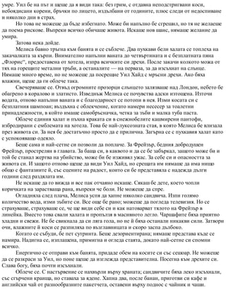умре. Уил бе на път и щеше да я види така: без грим, с отдавна неподстригвани коси,
небоядисани корени, бръчки по лицето, издълбани от годините, плюс следи от недоспиване
и няколко дни в страх.
Но това не можеше да бъде избегнато. Може би напълно бе сгрешил, но тя не желаеше
да поема рискове. Въпреки всичко обичаше живота. Искаше нов шанс, нямаше желание да
умира.
Затова нека дойде.
Мелиса бавно тръгна към банята и се съблече. Два пухкави бели халата се топлеха на
закачалката за кърпи. Внимателно напълни ваната до четвъртината и с безплатната пяна
„Флорис“, предоставена от хотела, изпра всичките си дрехи. После закачи колкото можа от
тях на горещите метални тръби, а останалите — на перваза, за да изсъхнат на слънце.
Нямаше много време, но не можеше да посрещне Уил Хайд с мръсни дрехи. Ако бяха
влажни, щеше да ги облече така.
Свечеряваше се. Отвъд огромните прозорци слънцето залязваше над Лондон, небето бе
обагрено в коралово и златисто. Изведнъж Мелиса се почувства адски изтощена. Източи
водата, отново напълни ваната и с благодарност се потопи в нея. Изми косата си с
безплатния шампоан; въздъхна с облекчение, когато намери несесер за тоалетни
принадлежности, в който имаше самобръсначка, четка за зъби и малка туба паста.
Облече единия халат и пъхна краката си в снежнобелите кашмирени пантофи,
избродирани с емблемата на хотела. Това бе най-луксозната стая, в която Мелиса бе влизала
през живота си. За нея бе достатъчно просто да е прилична. Загърна се с пухкавия халат като
с успокояващо одеяло.
Беше сама и най-сетне си позволи да поплаче. За Фрейзър, бедния добродушен
Фрейзър, прострелян в главата. За баща си, в каквото и да се бе забъркал, защото може би и
той бе станал жертва на убийство, може би бе изживял ужас. За себе си и опасността за
живота си. И защото отново щеше да види Уил Хайд, но срещата им нямаше да има нищо
общо с фантазиите й, със сцените на радост, които си бе представяла с надежда дълги
години след раздялата им.
Не искаше да го вижда и все пак отчаяно искаше. Сякаш бе дете, което чопли
коричката на зарастваща рана, въпреки че боли. Не можеше да спре.
Огладняла след плача, Мелиса успя да хапне няколко сандвича. Изпи голямо
количество вода, изми зъбите си. Все още бе рано; можеше да погледа телевизия. Но се
страхуваше, страхуваше се, че ще види себе си и как натоварват тялото на Фрейзър в
линейка. Вместо това свали халата и пропълзя в масивното легло. Чаршафите бяха приятно
хладни и свежи. Не бе свикнала да си ляга гола, но не й бяха останали никакви сили. Затвори
очи, влажните й коси се разпиляха по възглавницата и скоро заспа дълбоко.
Когато се събуди, бе пет сутринта. Беше дезориентирана; нямаше представа къде се
намира. Надигна се, изплашена, примигна и огледа стаята, докато най-сетне си спомни
всичко.
Енергично се отправи към банята, придаде обем на косите си със сешоар. Не можеше
да се разкраси за Уил, но поне щеше да изглежда представителна. Посегна към дрехите си.
Слава богу, бяха почти изсъхнали.
Облече се. С настървение се нахвърли върху храната; сандвичите бяха леко изсъхнали,
със сгърчени краища, но ставаха за ядене. Хапна два, после банан, приготви си кафе и
английски чай от разнообразните пакетчета, оставени върху поднос с чайник и чаши.
 