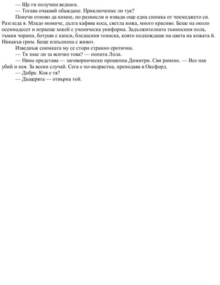 — Ще ги получиш веднага.
— Тогава очаквай обаждане. Приключихме ли тук?
Понечи отново да кимне, но размисли и извади още една снимка от чекмеджето си.
Разгледа я. Младо момиче, дълга кафява коса, светла кожа, много красиво. Беше на около
осемнадесет и играеше хокей с ученическа униформа. Задължителната тъмносиня пола,
тъмни чорапи, ботуши с капси, бледосиня тениска, която подхождаше на цвета на кожата й.
Никакъв грим. Беше изпълнена с живот.
Изведнъж снимката му се стори странно еротична.
— Тя знае ли за всичко това? — попита Лола.
— Няма представа — заговорнически прошепна Димитри. Сви рамене. — Все пак
убий и нея. За всеки случай. Сега е по-възрастна, преподава в Оксфорд.
— Добре. Коя е тя?
— Дъщерята — отвърна той.
 