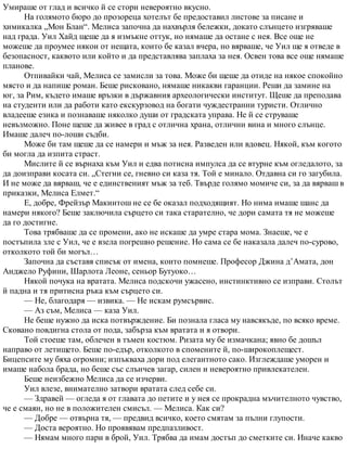 Умираше от глад и всичко й се стори невероятно вкусно.
На голямото бюро до прозореца хотелът бе предоставил листове за писане и
химикалка „Мон Блан“. Мелиса започна да нахвърля бележки, докато слънцето изгряваше
над града. Уил Хайд щеше да я измъкне оттук, но нямаше да остане с нея. Все още не
можеше да проумее някои от нещата, които бе казал вчера, но вярваше, че Уил ще я отведе в
безопасност, каквото или който и да представлява заплаха за нея. Освен това все още нямаше
планове.
Отпивайки чай, Мелиса се замисли за това. Може би щеше да отиде на някое спокойно
място и да напише роман. Беше рисковано, нямаше никакви гаранции. Реши да замине на
юг, за Рим, където имаше връзки в държавния археологически институт. Щеше да преподава
на студенти или да работи като екскурзовод на богати чуждестранни туристи. Отлично
владееше езика и познаваше няколко души от градската управа. Не й се струваше
невъзможно. Поне щеше да живее в град с отлична храна, отлични вина и много слънце.
Имаше далеч по-лоши съдби.
Може би там щеше да се намери и мъж за нея. Разведен или вдовец. Някой, към когото
би могла да изпита страст.
Мислите й се върнаха към Уил и едва потисна импулса да се втурне към огледалото, за
да доизправи косата си. „Стегни се, гневно си каза тя. Той е минало. Отдавна си го загубила.
И не може да вярваш, че е единственият мъж за теб. Твърде голямо момиче си, за да вярваш в
приказки, Мелиса Елмет.“
Е, добре, Фрейзър Макинтош не се бе оказал подходящият. Но нима имаше шанс да
намери някого? Беше заключила сърцето си така старателно, че дори самата тя не можеше
да го достигне.
Това трябваше да се промени, ако не искаше да умре стара мома. Знаеше, че е
постъпила зле с Уил, че е взела погрешно решение. Но сама се бе наказала далеч по-сурово,
отколкото той би могъл…
Започна да съставя списък от имена, които помнеше. Професор Джина д’Амата, дон
Анджело Руфини, Шарлота Леоне, сеньор Бутуоко…
Някой почука на вратата. Мелиса подскочи ужасено, инстинктивно се изправи. Столът
й падна и тя притисна ръка към сърцето си.
— Не, благодаря — извика. — Не искам румсървис.
— Аз съм, Мелиса — каза Уил.
Не беше нужно да иска потвърждение. Би познала гласа му навсякъде, по всяко време.
Сковано повдигна стола от пода, забърза към вратата и я отвори.
Той стоеше там, облечен в тъмен костюм. Ризата му бе измачкана; явно бе дошъл
направо от летището. Беше по-едър, отколкото в спомените й, по-широкоплещест.
Бицепсите му бяха огромни; изпъкваха дори под елегантното сако. Изглеждаше уморен и
имаше набола брада, но беше със слънчев загар, силен и невероятно привлекателен.
Беше неизбежно Мелиса да се изчерви.
Уил влезе, внимателно затвори вратата след себе си.
— Здравей — огледа я от главата до петите и у нея се прокрадна мъчителното чувство,
че е смаян, но не в положителен смисъл. — Мелиса. Как си?
— Добре — отвърна тя, — предвид всичко, което смятам за пълни глупости.
— Доста вероятно. Но проявявам предпазливост.
— Нямам много пари в брой, Уил. Трябва да имам достъп до сметките си. Иначе какво
 