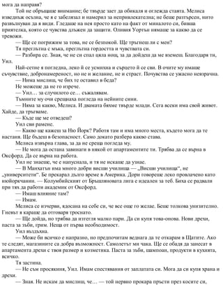 мога да направя?
Той не обръщаше внимание; бе твърде зает да обикаля и оглежда стаята. Мелиса
изведнъж осъзна, че я е забелязал и намерил за непривлекателна; не беше разтърсен, нито
развълнуван да я види. Гледаше на нея просто като на факт от миналото си, бивша
приятелка, която се чувства длъжен да защити. Оливия Уортън нямаше за какво да се
тревожи.
— Ще се погрижим за това, не се безпокой. Ще тръгнеш ли с мен?
Тя преглътна с мъка, преглътна гордостта и чувствата си.
— Разбира се. Зная, че не си спал цяла нощ, за да дойдеш да ме вземеш. Благодаря ти,
Уил.
Най-сетне я погледна, леко й се усмихна и сърцето й се сви. В очите му имаше
съчувствие, добронамереност, но не и желание, не и страст. Почувства се ужасно невзрачна.
— Нима мислиш, че бих те оставил в беда?
Не можеше да не го изрече.
— Уил… за случилото се… съжалявам.
Тъмните му очи срещнаха погледа на нейните сини.
— Няма за какво, Мелиса. И двамата бяхме твърде млади. Сега всеки има свой живот.
Хайде, да тръгваме.
— Къде ще ме отведеш?
Уил сви рамене.
— Какво ще кажеш за Ню Йорк? Работя там и има много места, където мога да те
настаня. Ще бъдеш в безопасност. Само докато разбера какво става.
Мелиса извърна глава, за да не среща погледа му.
— Не мога да остана завинаги в някой от апартаментите ти. Трябва да се върна в
Оксфорд. Да се върна на работа.
Уил не знаеше, че е напуснала, и тя не искаше да узнае.
— В Манхатън има много добри висши училища — „Висши училища“, не
„университети“. Бе прекарал дълго време в Америка. Дори говореше леко провлачено като
нюйоркчанин. — Колумбийският от Бръшляновата лига е идеален за теб. Биха се радвали
при тях да работи академик от Оксфорд.
— Имаш влияние там?
— Имам.
Мелиса се изчерви, ядосана на себе си, че все още го желае. Беше толкова унизително.
Гневът я караше да отговаря троснато.
— Ще дойда, но трябва да изтегля малко пари. Да си купя това-онова. Нови дрехи,
паста за зъби, грим. Неща от първа необходимост.
Уил въздъхна.
— Може би всичко е напразно, но предпочитам веднага да те откарам в Щатите. Ако
те следят, магазините са добра възможност. Самолетът ми чака. Ще се обадя да занесат в
апартамента дрехи с твоя размер и козметика. Паста за зъби, шампоан, продукти в кухнята,
всичко.
Тя застина.
— Не съм просякиня, Уил. Имам спестявания от заплатата си. Мога да си купя храна и
дрехи.
— Зная. Не искам да мислиш, че… — той нервно прокара пръсти през косите си,
 