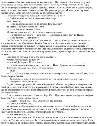 познат жест, който отприщи пороя на спомените. — Не е заради теб, а заради мен. Ако
позволиш да се обадя, това ще ми спести часове. Имаме резервиран полет. В Ню Йорк
банката е по средата на преговори за присъединяване. Ако пропусна някоя среща в офиса,
може да ми коства стотици хиляди долари. Направи ми услуга, Мелиса, нека поръчам
нещата за теб. Само веднъж. Опитвам се да смогна с всичко.
Нямаше отговор; тя го знаеше. Метна чантата си на рамо.
— Добре, парите са твои. Още веднъж благодаря.
Уил каза само:
— Няма да допусна някой да те нарани. Тръгваме ли?
Тя кимна и потърси ключа от стаята.
— Не се безпокой за това. Хайде.
Мелиса тръгна след него по коридора към асансьорите.
— Ще слезем по стълбите — каза той. — Дано нямаш нищо против. Навик.
— Няма проблем — отвърна тя.
Но Уил вече бе далеч пред нея. Забеляза, че се движи доста различно от момчето,
което помнеше, и необичайно за банкер. Раменете му бяха стегнати, тялото изпънато,
главата вдигната като на котарак. Слушаше, жилите на врата му изпъкваха и очите му
оглеждаха стълбището. Мелиса забърза след него, опитвайки се да го настигне. Беше воин,
със или без костюм. Не бе сигурна дали тръпката, която премина през нея, е на желание или
на ужас.
Стигнаха до партера. Уил закрачи през фоайето.
Мелиса леко докосна рамото му.
— Какво? Да вървим. Колата чака.
— Не съм платила сметката си — каза тя. — Изпих бутилка минерална вода.
Той впери поглед в нея, после избухна в смях.
— Ема?
— Да, сър? — попита униформената администраторка, която мина покрай тях, за да
стигне до рецепцията.
— Запиши разходите на дамата на моята сметка. Апартаментът е свободен.
— Разбира се, господин Хайд.
Служителката продължи, без окото й да мигне. Мелиса сви рамене и извърна глава,
давайки си вид, че не е забелязала изражението й. Бе живяла в Оксфорд цяло десетилетие,
без да срещне мъж като Уил. Включително и Фрейзър, помисли си тя и се засрами заради
нелоялността си.
Отпред чакаше лимузина „Линкълн Таун Кар“. Пред нея стоеше униформен шофьор.
Поздрави Уил с повдигане на шапка.
— Джейк — каза Уил, — към „Хийтроу“, ако обичаш.
— Добре, господин Хайд.
Усмихна се на Мелиса и се наведе да й отвори вратата. Почти не бе сигурна какво
последва. Чу се едва доловим тъп звук и след миг Джейк, шофьорът, стоеше с израз на
недоумение на лицето и… голяма дупка в ръкава на куртката.
— Какво беше това, по…
Уил пристъпи напред и я блъсна. Мелиса затаи дъх, когато падна по очи на задната
седалка и Уил затръшна вратата. Тя се надигна и видя светкавично движещи се тела. След
миг Уил седеше на шофьорската седалка, а шофьорът, залитайки, се изкачваше по стъпалата
 